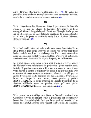 autre Grande Discipline, rendez-vous au 175. Si vous ne
possédez aucune de ces Disciplines ou si vous renoncez à vous en
servir dans ces circonstances, rendez-vous au 99.
212
Vous arrondissez les lèvres de façon à prononcer le Mot de
Pouvoir tel que les Mages de l'Ancien Royaume vous l'ont
enseigné. Gloar ! Frappé de plein fouet par l'énergie foudroyante
qui se libère de ces deux syllabes, le capitaine de la garde tombe
raide mort, la poitrine défoncée malgré son épaisse cuirasse.
Rendez-vous au 137.
213
Vous insérez délicatement la lame de votre arme dans la feuillure
de la trappe, puis vous appuyez de toutes vos forces pour faire
levier, mais le lourd battant ne bouge pas d'un pouce. Vous faites
alors une seconde tentative en redoublant d'efforts et, cette fois,
vous réussissez à soulever la trappe de quelques millimètres.
Mais sitôt après, vous percevez un bruit inquiétant : vous venez
de déclencher un mécanisme de protection qu'un sorcier avait
installé là plusieurs centaines d'années auparavant. Avant que
vous n'ayez le temps d'esquisser un geste, il se produit une vive
explosion et vous demeurez momentanément aveuglé par la
gerbe d'étincelles et de flammes qui l'accompagne. Grièvement
brûlé au visage et aux mains, vous perdez 3 points
d'ENDURANCE. (Si vous possédez la Grande Discipline de la
Science Médicale, vous ne perdez alors qu'l seul point
d'ENDURANCE.) Rendez-vous ensuite au 265.
214
Vous prononcez le sortilège de la Main de Feu selon le rituel de la
Confrérie et vous en dirigez toute la puissance sur le signaleur
bhanarien. Frappé de plein fouet par l'énergie foudroyante qui se
libère de ce mot, l'homme perd l'équilibre et tombe à la renverse.
 