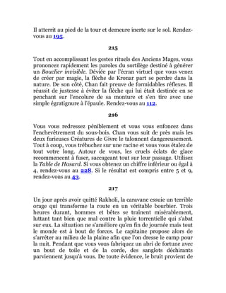 Il atterrit au pied de la tour et demeure inerte sur le sol. Rendez-
vous au 195.
215
Tout en accomplissant les gestes rituels des Anciens Mages, vous
prononcez rapidement les paroles du sortilège destiné à générer
un Bouclier invisible. Déviée par l'écran virtuel que vous venez
de créer par magie, la flèche de Kronar part se perdre dans la
nature. De son côté, Chan fait preuve de formidables réflexes. Il
réussit de justesse à éviter la flèche qui lui était destinée en se
penchant sur l'encolure de sa monture et s'en tire avec une
simple égratignure à l'épaule. Rendez-vous au 112.
216
Vous vous redressez péniblement et vous vous enfoncez dans
l'enchevêtrement du sous-bois. Chan vous suit de près mais les
deux furieuses Créatures de Givre le talonnent dangereusement.
Tout à coup, vous trébuchez sur une racine et vous vous étalez de
tout votre long. Autour de vous, les cruels éclats de glace
recommencent à fuser, saccageant tout sur leur passage. Utilisez
la Table de Hasard. Si vous obtenez un chiffre inférieur ou égal à
4, rendez-vous au 228. Si le résultat est compris entre 5 et 9,
rendez-vous au 43.
217
Un jour après avoir quitté Rakholi, la caravane essuie un terrible
orage qui transforme la route en un véritable bourbier. Trois
heures durant, hommes et bêtes se traînent misérablement,
luttant tant bien que mal contre la pluie torrentielle qui s'abat
sur eux. La situation ne s'améliore qu'en fin de journée mais tout
le monde est à bout de forces. Le capitaine propose alors de
s'arrêter au milieu de la plaine afin que l'on dresse le camp pour
la nuit. Pendant que vous vous fabriquez un abri de fortune avec
un bout de toile et de la corde, des sanglots déchirants
parviennent jusqu'à vous. De toute évidence, le bruit provient de
 