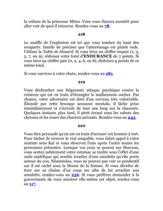 la voiture de la princesse Mitzu. Vous vous élancez aussitôt pour
aller voir de quoi il retourne. Rendez-vous au 78.
218
Le souffle de l'explosion est tel que vous tombez du haut des
remparts. Inutile de préciser que l'atterrissage est plutôt rude.
Utilisez la Table de Hasard. Si vous tirez un chiffre impair (1, 3,
5, 7, ou 9), réduisez votre total d'ENDURANCE de 2 points. Si
vous tirez un chiffre pair (0, 2, 4, 6, ou 8), déduisez 4 points de ce
même total.
Si vous survivez à votre chute, rendez-vous au 281.
219
Vous déclenchez une fulgurante attaque psychique contre la
créature qui est en train d'étrangler le malheureux cocher. Par
chance, votre adversaire est doté d'un cerveau très vulnérable.
Ébranlé par cette brusque secousse mentale, il lâche prise
immédiatement et s'écroule de tout son long sur la chaussée.
Quelques instants plus tard, il périt écrasé sous les sabots des
chevaux et les roues des chariots suivants. Rendez-vous au 243.
220
Vous êtes persuadé qu'on est en train d'accuser cet homme à tort.
Pour tâcher de trouver le vrai coupable, vous faites appel à votre
sixième sens Kaï et vous observez l'une après l'autre toutes les
personnes présentes. Lorsque vos yeux se posent sur Shavane,
vous sentez subitement votre estomac se tordre sous l'effet d'une
onde maléfique qui semble irradier d'une amulette qu'elle porte
autour du cou. Néanmoins, vous ne pouvez pas voir ce pendentif
car il est caché sous la blouse de la femme. Si vous décidez de
tirer sur sa chaîne d'un coup sec afin de lui arracher son
amulette, rendez-vous au 256. Si vous préférez demander à la
gouvernante de vous montrer elle-même cet objet, rendez-vous
au 117.
 