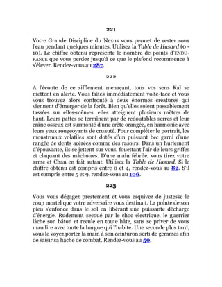 221
Votre Grande Discipline du Nexus vous permet de rester sous
l'eau pendant quelques minutes. Utilisez la Table de Hasard (0 -
10). Le chiffre obtenu représente le nombre de points d'ENDU-
RANCE que vous perdez jusqu'à ce que le plafond recommence à
s'élever. Rendez-vous au 287.
222
A l'écoute de ce sifflement menaçant, tous vos sens Kaï se
mettent en alerte. Vous faites immédiatement volte-face et vous
vous trouvez alors confronté à deux énormes créatures qui
viennent d'émerger de la forêt. Bien qu'elles soient passablement
tassées sur elles-mêmes, elles atteignent plusieurs mètres de
haut. Leurs pattes se terminent par de redoutables serres et leur
crâne osseux est surmonté d'une crête orangée, en harmonie avec
leurs yeux rougeoyants de cruauté. Pour compléter le portrait, les
monstrueux volatiles sont dotés d'un puissant bec garni d'une
rangée de dents acérées comme des rasoirs. Dans un hurlement
d'épouvante, ils se jettent sur vous, fouettant l'air de leurs griffes
et claquant des mâchoires. D'une main fébrile, vous tirez votre
arme et Chan en fait autant. Utilisez la Table de Hasard. Si le
chiffre obtenu est compris entre 0 et 4, rendez-vous au 82. S'il
est compris entre 5 et 9, rendez-vous au 106.
223
Vous vous dégagez prestement et vous esquivez de justesse le
coup mortel que votre adversaire vous destinait. La pointe de son
pieu s'enfonce dans le sol en libérant une puissante décharge
d'énergie. Rudement secoué par le choc électrique, le guerrier
lâche son bâton et recule en toute hâte, sans se priver de vous
maudire avec toute la hargne qui l'habite. Une seconde plus tard,
vous le voyez porter la main à son ceinturon serti de gemmes afin
de saisir sa hache de combat. Rendez-vous au 50.
 