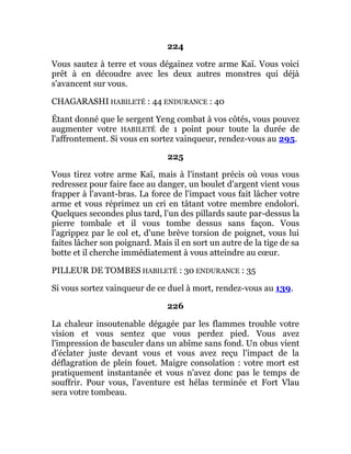 224
Vous sautez à terre et vous dégainez votre arme Kaï. Vous voici
prêt à en découdre avec les deux autres monstres qui déjà
s'avancent sur vous.
CHAGARASHI HABILETÉ : 44 ENDURANCE : 40
Étant donné que le sergent Yeng combat à vos côtés, vous pouvez
augmenter votre HABILETÉ de 1 point pour toute la durée de
l'affrontement. Si vous en sortez vainqueur, rendez-vous au 295.
225
Vous tirez votre arme Kaï, mais à l'instant précis où vous vous
redressez pour faire face au danger, un boulet d'argent vient vous
frapper à l'avant-bras. La force de l'impact vous fait lâcher votre
arme et vous réprimez un cri en tâtant votre membre endolori.
Quelques secondes plus tard, l'un des pillards saute par-dessus la
pierre tombale et il vous tombe dessus sans façon. Vous
l'agrippez par le col et, d'une brève torsion de poignet, vous lui
faites lâcher son poignard. Mais il en sort un autre de la tige de sa
botte et il cherche immédiatement à vous atteindre au cœur.
PILLEUR DE TOMBES HABILETÉ : 30 ENDURANCE : 35
Si vous sortez vainqueur de ce duel à mort, rendez-vous au 139.
226
La chaleur insoutenable dégagée par les flammes trouble votre
vision et vous sentez que vous perdez pied. Vous avez
l'impression de basculer dans un abîme sans fond. Un obus vient
d'éclater juste devant vous et vous avez reçu l'impact de la
déflagration de plein fouet. Maigre consolation : votre mort est
pratiquement instantanée et vous n'avez donc pas le temps de
souffrir. Pour vous, l'aventure est hélas terminée et Fort Vlau
sera votre tombeau.
 