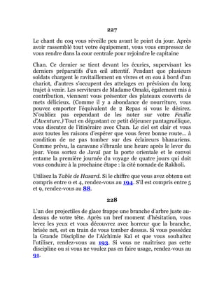 227
Le chant du coq vous réveille peu avant le point du jour. Après
avoir rassemblé tout votre équipement, vous vous empressez de
vous rendre dans la cour centrale pour rejoindre le capitaine
Chan. Ce dernier se tient devant les écuries, supervisant les
derniers préparatifs d'un œil attentif. Pendant que plusieurs
soldats chargent le ravitaillement en vivres et en eau à bord d'un
chariot, d'autres s'occupent des attelages en prévision du long
trajet à venir. Les serviteurs de Madame Omaki, également mis à
contribution, viennent vous présenter des plateaux couverts de
mets délicieux. (Comme il y a abondance de nourriture, vous
pouvez emporter l'équivalent de 2 Repas si vous le désirez.
N'oubliez pas cependant de les noter sur votre Feuille
d'Aventure.) Tout en dégustant ce petit déjeuner pantagruélique,
vous discutez de l'itinéraire avec Chan. Le ciel est clair et vous
avez toutes les raisons d'espérer que vous ferez bonne route... à
condition de ne pas tomber sur des éclaireurs bhanariens.
Comme prévu, la caravane s'ébranle une heure après le lever du
jour. Vous sortez de Javaï par la porte orientale et le convoi
entame la première journée du voyage de quatre jours qui doit
vous conduire à la prochaine étape : la cité nomade de Rakholi.
Utilisez la Table de Hasard. Si le chiffre que vous avez obtenu est
compris entre 0 et 4, rendez-vous au 194. S'il est compris entre 5
et 9, rendez-vous au 88.
228
L'un des projectiles de glace frappe une branche d'arbre juste au-
dessus de votre tête. Après un bref moment d'hésitation, vous
levez les yeux et vous découvrez avec horreur que la branche,
brisée net, est en train de vous tomber dessus. Si vous possédez
la Grande Discipline de l'Alchimie Kaï et que vous souhaitez
l'utiliser, rendez-vous au 193. Si vous ne maîtrisez pas cette
discipline ou si vous ne voulez pas en faire usage, rendez-vous au
91.
 