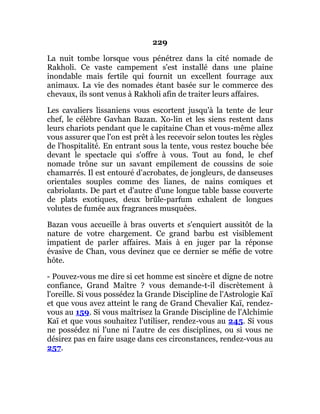 229
La nuit tombe lorsque vous pénétrez dans la cité nomade de
Rakholi. Ce vaste campement s'est installé dans une plaine
inondable mais fertile qui fournit un excellent fourrage aux
animaux. La vie des nomades étant basée sur le commerce des
chevaux, ils sont venus à Rakholi afin de traiter leurs affaires.
Les cavaliers lissaniens vous escortent jusqu'à la tente de leur
chef, le célèbre Gavhan Bazan. Xo-lin et les siens restent dans
leurs chariots pendant que le capitaine Chan et vous-même allez
vous assurer que l'on est prêt à les recevoir selon toutes les règles
de l'hospitalité. En entrant sous la tente, vous restez bouche bée
devant le spectacle qui s'offre à vous. Tout au fond, le chef
nomade trône sur un savant empilement de coussins de soie
chamarrés. Il est entouré d'acrobates, de jongleurs, de danseuses
orientales souples comme des lianes, de nains comiques et
cabriolants. De part et d'autre d'une longue table basse couverte
de plats exotiques, deux brûle-parfum exhalent de longues
volutes de fumée aux fragrances musquées.
Bazan vous accueille à bras ouverts et s'enquiert aussitôt de la
nature de votre chargement. Ce grand barbu est visiblement
impatient de parler affaires. Mais à en juger par la réponse
évasive de Chan, vous devinez que ce dernier se méfie de votre
hôte.
- Pouvez-vous me dire si cet homme est sincère et digne de notre
confiance, Grand Maître ? vous demande-t-il discrètement à
l'oreille. Si vous possédez la Grande Discipline de l'Astrologie Kaï
et que vous avez atteint le rang de Grand Chevalier Kaï, rendez-
vous au 159. Si vous maîtrisez la Grande Discipline de l'Alchimie
Kaï et que vous souhaitez l'utiliser, rendez-vous au 245. Si vous
ne possédez ni l'une ni l'autre de ces disciplines, ou si vous ne
désirez pas en faire usage dans ces circonstances, rendez-vous au
257.
 