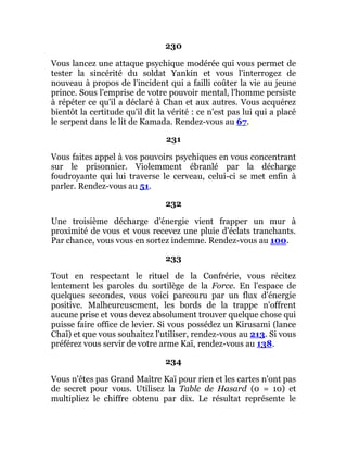230
Vous lancez une attaque psychique modérée qui vous permet de
tester la sincérité du soldat Yankin et vous l'interrogez de
nouveau à propos de l'incident qui a failli coûter la vie au jeune
prince. Sous l'emprise de votre pouvoir mental, l'homme persiste
à répéter ce qu'il a déclaré à Chan et aux autres. Vous acquérez
bientôt la certitude qu'il dit la vérité : ce n'est pas lui qui a placé
le serpent dans le lit de Kamada. Rendez-vous au 67.
231
Vous faites appel à vos pouvoirs psychiques en vous concentrant
sur le prisonnier. Violemment ébranlé par la décharge
foudroyante qui lui traverse le cerveau, celui-ci se met enfin à
parler. Rendez-vous au 51.
232
Une troisième décharge d'énergie vient frapper un mur à
proximité de vous et vous recevez une pluie d'éclats tranchants.
Par chance, vous vous en sortez indemne. Rendez-vous au 100.
233
Tout en respectant le rituel de la Confrérie, vous récitez
lentement les paroles du sortilège de la Force. En l'espace de
quelques secondes, vous voici parcouru par un flux d'énergie
positive. Malheureusement, les bords de la trappe n'offrent
aucune prise et vous devez absolument trouver quelque chose qui
puisse faire office de levier. Si vous possédez un Kirusami (lance
Chaî) et que vous souhaitez l'utiliser, rendez-vous au 213. Si vous
préférez vous servir de votre arme Kaï, rendez-vous au 138.
234
Vous n'êtes pas Grand Maître Kaï pour rien et les cartes n'ont pas
de secret pour vous. Utilisez la Table de Hasard (0 = 10) et
multipliez le chiffre obtenu par dix. Le résultat représente le
 