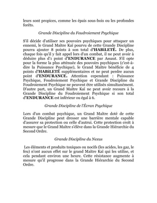 leurs sont propices, comme les épais sous-bois ou les profondes
forêts.
Grande Discipline du Foudroiement Psychique
S'il décide d'utiliser ses pouvoirs psychiques pour attaquer un
ennemi, le Grand Maître Kaï pourvu de cette Grande Discipline
pourra ajouter 8 points à son total d'HABiLETÉ. De plus,
chaque fois qu'il y fait appel lors d'un combat, il ne peut avoir à
déduire plus d'1 point d'ENDURANCE par Assaut. S'il opte
pour la forme la plus atténuée des pouvoirs psychiques (c'est-à-
dire la Puissance Psychique), le Grand Maître bénéficie de 4
points d'HABiLETÉ supplémentaires et ne peut perdre aucun
point d'ENDURANCE. Attention cependant : Puissance
Psychique, Foudroiement Psychique et Grande Discipline du
Foudroiement Psychique ne peuvent être utilisés simultanément.
D'autre part, un Grand Maître Kaï ne peut avoir recours à la
Grande Discipline du Foudroiement Psychique si son total
d'ENDURANCE est inférieur ou égal à 6.
Grande Discipline de l'Écran Psychique
Lors d'un combat psychique, un Grand Maître doté de cette
Grande Discipline peut dresser une barrière mentale capable
d'assurer sa protection ou celle d'autrui. Cette protection croît à
mesure que le Grand Maître s'élève dans la Grande Hiérarchie du
Second Ordre.
Grande Discipline du Nexus
Les éléments et produits toxiques ou nocifs (les acides, les gaz, le
feu) n'ont aucun effet sur le grand Maître Kaï qui les utilise, et
cela pendant environ une heure. Cette résistance augmente à
mesure qu'il progresse dans la Grande Hiérarchie du Second
Ordre.
 