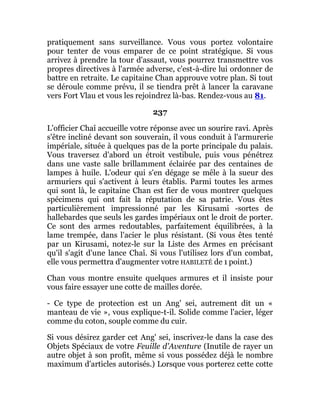 pratiquement sans surveillance. Vous vous portez volontaire
pour tenter de vous emparer de ce point stratégique. Si vous
arrivez à prendre la tour d'assaut, vous pourrez transmettre vos
propres directives à l'armée adverse, c'est-à-dire lui ordonner de
battre en retraite. Le capitaine Chan approuve votre plan. Si tout
se déroule comme prévu, il se tiendra prêt à lancer la caravane
vers Fort Vlau et vous les rejoindrez là-bas. Rendez-vous au 81.
237
L'officier Chaî accueille votre réponse avec un sourire ravi. Après
s'être incliné devant son souverain, il vous conduit à l'armurerie
impériale, située à quelques pas de la porte principale du palais.
Vous traversez d'abord un étroit vestibule, puis vous pénétrez
dans une vaste salle brillamment éclairée par des centaines de
lampes à huile. L'odeur qui s'en dégage se mêle à la sueur des
armuriers qui s'activent à leurs établis. Parmi toutes les armes
qui sont là, le capitaine Chan est fier de vous montrer quelques
spécimens qui ont fait la réputation de sa patrie. Vous êtes
particulièrement impressionné par les Kirusami -sortes de
hallebardes que seuls les gardes impériaux ont le droit de porter.
Ce sont des armes redoutables, parfaitement équilibrées, à la
lame trempée, dans l'acier le plus résistant. (Si vous êtes tenté
par un Kirusami, notez-le sur la Liste des Armes en précisant
qu'il s'agit d'une lance Chaî. Si vous l'utilisez lors d'un combat,
elle vous permettra d'augmenter votre HABILETÉ de 1 point.)
Chan vous montre ensuite quelques armures et il insiste pour
vous faire essayer une cotte de mailles dorée.
- Ce type de protection est un Ang' sei, autrement dit un «
manteau de vie », vous explique-t-il. Solide comme l'acier, léger
comme du coton, souple comme du cuir.
Si vous désirez garder cet Ang' sei, inscrivez-le dans la case des
Objets Spéciaux de votre Feuille d'Aventure (Inutile de rayer un
autre objet à son profit, même si vous possédez déjà le nombre
maximum d'articles autorisés.) Lorsque vous porterez cette cotte
 