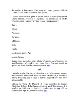 de maille à l'occasion d'un combat, vous pourrez réduire
I'HABILETÉ de votre adversaire de 2 points.
- Nous avons encore plein d'autres armes à votre disposition,
Grand Maître, reprend le capitaine en continuant la visite.
N'hésitez pas à vous servir ! Que voulez-vous prendre ?
Sabre
Glaive
Poignard
Carquois
6 Flèches
Épée
Hache
Marteau de guerre Arc
Masse d'armes
Quand vous aurez fait votre choix, n'oubliez pas d'apporter les
modifications nécessaires sur votre Liste d'Armes avant de
quitter les lieux. Ensuite, rendez-vous au 122.
238
La flèche atteint l'Autarque à la cuisse et vous l'entendez pousser
un hurlement de douleur. Dans un effort surhumain, il arrache la
pointe d'un coup sec et vous la renvoie aussitôt avec une force
inimaginable.
Utilisez la Table de Hasard. Si vous possédez la Grande
Discipline de l'Art de la Chasse, ajoutez 2 au chiffre obtenu. Si le
résultat est inférieur ou égal à 3, rendez-vous au 93. S'il est
supérieur ou égal à 4, rendez-vous au 162.
 