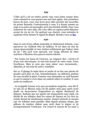 239
L'idée qu'il y ait un traître parmi vous vous hante jusque dans
votre sommeil et vous passez une nuit fort agitée. Aux premières
lueurs du jour, vous vous levez pour aller prendre des nouvelles
du prince Kamada. Contrairement à vous, il a dormi comme un
ange et sa mère est persuadée qu'il sera bientôt rétabli. Pour vous
remercier de votre aide, elle vous offre un copieux petit déjeuner
arrosé de vin de riz. En quittant son chariot, vous entendez le
capitaine Chan donner le signal du départ. Rendez-vous au 84.
240
Dans le coin d'une cellule misérable et chichement éclairée, vous
apercevez un vieillard vêtu de haillons. Il est dans un état de
crasse épouvantable et vous réalisez subitement que l'odeur vient
de lui ! Dès qu'il vous aperçoit, son visage sillonné de rides
noirâtres s'illumine d'un pauvre sourire édenté.
- Par toutes les lunes de l'univers, un seigneur Kaï ! s'écrie-t-il
d'une voix chevrotante. Je suis très honoré de votre visite, Votre
Excellence. Mais je sens que mon odeur vous incommode...
Attendez, je vais tout de suite y remédier.
Sur ce, il plonge la main dans sa poche et en tire une pincée de
poudre qu'il jette en l'air. Instantanément, un délicieux parfum
de rose envahit la pièce. Comme vous demandez au vieil homme
ce qui l'a amené à vivre dans cet endroit infect et confiné, il vous
conte ses malheurs.
- Je m'appelle Vannar et je suis un modeste magicien, vous dit-il.
Je suis né au Bhanar mais j'ai dû quitter mon pays après avoir
fondé un mouvement d'opposition au régime dictatorial de
Séjanoz. Sachant que ses agents me traqueraient sans répit, j'ai
décidé de me réfugier dans les ruines de Zanaza où j'ai vécu en
ermite durant de nombreuses années. Jusqu'à présent, je menais
une vie solitaire mais paisible. Mais depuis quelque temps, des
pilleurs de tombes rôdent sans arrêt dans la région et ils
m'empoisonnent l'existence. J'ai trouvé le moyen de les tenir à
 