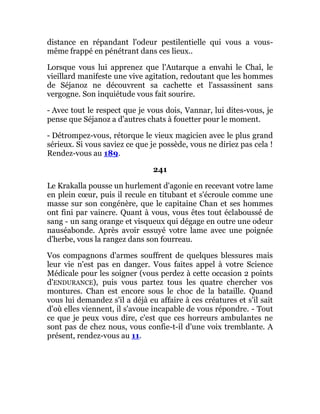 distance en répandant l'odeur pestilentielle qui vous a vous-
même frappé en pénétrant dans ces lieux..
Lorsque vous lui apprenez que l'Autarque a envahi le Chaî, le
vieillard manifeste une vive agitation, redoutant que les hommes
de Séjanoz ne découvrent sa cachette et l'assassinent sans
vergogne. Son inquiétude vous fait sourire.
- Avec tout le respect que je vous dois, Vannar, lui dites-vous, je
pense que Séjanoz a d'autres chats à fouetter pour le moment.
- Détrompez-vous, rétorque le vieux magicien avec le plus grand
sérieux. Si vous saviez ce que je possède, vous ne diriez pas cela !
Rendez-vous au 189.
241
Le Krakalla pousse un hurlement d'agonie en recevant votre lame
en plein cœur, puis il recule en titubant et s'écroule comme une
masse sur son congénère, que le capitaine Chan et ses hommes
ont fini par vaincre. Quant à vous, vous êtes tout éclaboussé de
sang - un sang orange et visqueux qui dégage en outre une odeur
nauséabonde. Après avoir essuyé votre lame avec une poignée
d'herbe, vous la rangez dans son fourreau.
Vos compagnons d'armes souffrent de quelques blessures mais
leur vie n'est pas en danger. Vous faites appel à votre Science
Médicale pour les soigner (vous perdez à cette occasion 2 points
d'ENDURANCE), puis vous partez tous les quatre chercher vos
montures. Chan est encore sous le choc de la bataille. Quand
vous lui demandez s'il a déjà eu affaire à ces créatures et s'il sait
d'où elles viennent, il s'avoue incapable de vous répondre. - Tout
ce que je peux vous dire, c'est que ces horreurs ambulantes ne
sont pas de chez nous, vous confie-t-il d'une voix tremblante. A
présent, rendez-vous au 11.
 