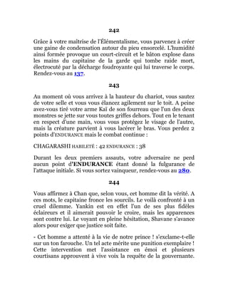 242
Grâce à votre maîtrise de l'Élémentalisme, vous parvenez à créer
une gaine de condensation autour du pieu ensorcelé. L'humidité
ainsi formée provoque un court-circuit et le bâton explose dans
les mains du capitaine de la garde qui tombe raide mort,
électrocuté par la décharge foudroyante qui lui traverse le corps.
Rendez-vous au 137.
243
Au moment où vous arrivez à la hauteur du chariot, vous sautez
de votre selle et vous vous élancez agilement sur le toit. A peine
avez-vous tiré votre arme Kaï de son fourreau que l'un des deux
monstres se jette sur vous toutes griffes dehors. Tout en le tenant
en respect d'une main, vous vous protégez le visage de l'autre,
mais la créature parvient à vous lacérer le bras. Vous perdez 2
points d'ENDURANCE mais le combat continue :
CHAGARASHI HABILETÉ : 42 ENDURANCE : 38
Durant les deux premiers assauts, votre adversaire ne perd
aucun point d'ENDURANCE étant donné la fulgurance de
l'attaque initiale. Si vous sortez vainqueur, rendez-vous au 280.
244
Vous affirmez à Chan que, selon vous, cet homme dit la vérité. A
ces mots, le capitaine fronce les sourcils. Le voilà confronté à un
cruel dilemme. Yankin est en effet l'un de ses plus fidèles
éclaireurs et il aimerait pouvoir le croire, mais les apparences
sont contre lui. Le voyant en pleine hésitation, Shavane s'avance
alors pour exiger que justice soit faite.
- Cet homme a attenté à la vie de notre prince ! s'exclame-t-elle
sur un ton farouche. Un tel acte mérite une punition exemplaire !
Cette intervention met l'assistance en émoi et plusieurs
courtisans approuvent à vive voix la requête de la gouvernante.
 