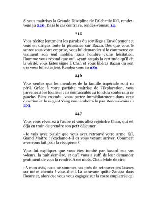 Si vous maîtrisez la Grande Discipline de l'Alchimie Kaï, rendez-
vous au 220. Dans le cas contraire, rendez-vous au 14.
245
Vous récitez lentement les paroles du sortilège d'Envoûtement et
vous en dirigez toute la puissance sur Bazan. Dès que vous le
sentez sous votre emprise, vous lui demandez si le commerce est
vraiment son seul mobile. Sans l'ombre d'une hésitation,
l'homme vous répond que oui. Ayant acquis la certitude qu'il dit
la vérité, vous faites signe à Chan et vous libérez Bazan du sort
que vous lui aviez jeté. Rendez-vous au 283.
246
Vous sentez que les membres de la famille impériale sont en
péril. Grâce à votre parfaite maîtrise de l'Exploration, vous
parvenez à les localiser : ils sont acculés au fond du souterrain de
gauche. Bien entendu, vous partez immédiatement dans cette
direction et le sergent Yeng vous emboîte le pas. Rendez-vous au
263.
247
Vous vous réveillez à l'aube et vous allez rejoindre Chan, qui est
déjà en train de prendre son petit déjeuner.
- Je vois avec plaisir que vous avez retrouvé votre arme Kaï,
Grand Maître ! s'exclame-t-il en vous voyant arriver. Comment
avez-vous fait pour la récupérer ?
Vous lui expliquez que vous êtes tombé par hasard sur vos
voleurs, la nuit dernière, et qu'il vous a suffi de leur demander
gentiment de vous la rendre. A ces mots, Chan éclate de rire.
- A mon avis, nous ne sommes pas près de retrouver ces lascars
sur notre chemin ! vous dit-il. La caravane quitte Zanaza dans
l'heure et, alors que vous vous engagez sur la route empierrée qui
 