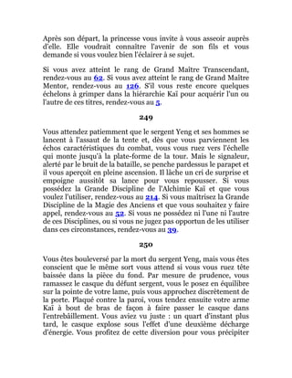 Après son départ, la princesse vous invite à vous asseoir auprès
d'elle. Elle voudrait connaître l'avenir de son fils et vous
demande si vous voulez bien l'éclairer à se sujet.
Si vous avez atteint le rang de Grand Maître Transcendant,
rendez-vous au 62. Si vous avez atteint le rang de Grand Maître
Mentor, rendez-vous au 126. S'il vous reste encore quelques
échelons à grimper dans la hiérarchie Kaï pour acquérir l'un ou
l'autre de ces titres, rendez-vous au 5.
249
Vous attendez patiemment que le sergent Yeng et ses hommes se
lancent à l'assaut de la tente et, dès que vous parviennent les
échos caractéristiques du combat, vous vous ruez vers l'échelle
qui monte jusqu'à la plate-forme de la tour. Mais le signaleur,
alerté par le bruit de la bataille, se penche pardessus le parapet et
il vous aperçoit en pleine ascension. Il lâche un cri de surprise et
empoigne aussitôt sa lance pour vous repousser. Si vous
possédez la Grande Discipline de l'Alchimie Kaï et que vous
voulez l'utiliser, rendez-vous au 214. Si vous maîtrisez la Grande
Discipline de la Magie des Anciens et que vous souhaitez y faire
appel, rendez-vous au 52. Si vous ne possédez ni l'une ni l'autre
de ces Disciplines, ou si vous ne jugez pas opportun de les utiliser
dans ces circonstances, rendez-vous au 39.
250
Vous êtes bouleversé par la mort du sergent Yeng, mais vous êtes
conscient que le même sort vous attend si vous vous ruez tête
baissée dans la pièce du fond. Par mesure de prudence, vous
ramassez le casque du défunt sergent, vous le posez en équilibre
sur la pointe de votre lame, puis vous approchez discrètement de
la porte. Plaqué contre la paroi, vous tendez ensuite votre arme
Kaï à bout de bras de façon à faire passer le casque dans
l'entrebâillement. Vous aviez vu juste : un quart d'instant plus
tard, le casque explose sous l'effet d'une deuxième décharge
d'énergie. Vous profitez de cette diversion pour vous précipiter
 
