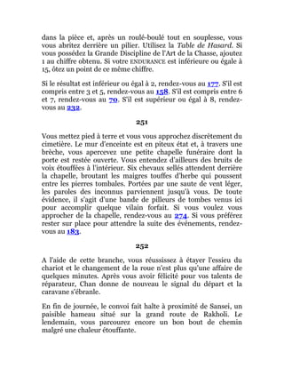 dans la pièce et, après un roulé-boulé tout en souplesse, vous
vous abritez derrière un pilier. Utilisez la Table de Hasard. Si
vous possédez la Grande Discipline de l'Art de la Chasse, ajoutez
1 au chiffre obtenu. Si votre ENDURANCE est inférieure ou égale à
15, ôtez un point de ce même chiffre.
Si le résultat est inférieur ou égal à 2, rendez-vous au 177. S'il est
compris entre 3 et 5, rendez-vous au 158. S'il est compris entre 6
et 7, rendez-vous au 70. S'il est supérieur ou égal à 8, rendez-
vous au 232.
251
Vous mettez pied à terre et vous vous approchez discrètement du
cimetière. Le mur d'enceinte est en piteux état et, à travers une
brèche, vous apercevez une petite chapelle funéraire dont la
porte est restée ouverte. Vous entendez d'ailleurs des bruits de
voix étouffées à l'intérieur. Six chevaux sellés attendent derrière
la chapelle, broutant les maigres touffes d'herbe qui poussent
entre les pierres tombales. Portées par une saute de vent léger,
les paroles des inconnus parviennent jusqu'à vous. De toute
évidence, il s'agit d'une bande de pilleurs de tombes venus ici
pour accomplir quelque vilain forfait. Si vous voulez vous
approcher de la chapelle, rendez-vous au 274. Si vous préférez
rester sur place pour attendre la suite des événements, rendez-
vous au 183.
252
A l'aide de cette branche, vous réussissez à étayer l'essieu du
chariot et le changement de la roue n'est plus qu'une affaire de
quelques minutes. Après vous avoir félicité pour vos talents de
réparateur, Chan donne de nouveau le signal du départ et la
caravane s'ébranle.
En fin de journée, le convoi fait halte à proximité de Sansei, un
paisible hameau situé sur la grand route de Rakholi. Le
lendemain, vous parcourez encore un bon bout de chemin
malgré une chaleur étouffante.
 