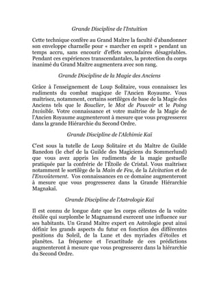 Grande Discipline de l'Intuition
Cette technique confère au Grand Maître la faculté d'abandonner
son enveloppe charnelle pour « marcher en esprit » pendant un
temps accru, sans encourir d'effets secondaires désagréables.
Pendant ces expériences transcendantales, la protection du corps
inanimé du Grand Maître augmentera avec son rang.
Grande Discipline de la Magie des Anciens
Grâce à l'enseignement de Loup Solitaire, vous connaissez les
rudiments du combat magique de l'Ancien Royaume. Vous
maîtrisez, notamment, certains sortilèges de base de la Magie des
Anciens tels que le Bouclier, le Mot de Pouvoir et le Poing
Invisible. Votre connaissance et votre maîtrise de la Magie de
l'Ancien Royaume augmenteront à mesure que vous progresserez
dans la grande Hiérarchie du Second Ordre.
Grande Discipline de l'Alchimie Kaï
C'est sous la tutelle de Loup Solitaire et du Maître de Guilde
Banedon (le chef de la Guilde des Magiciens du Sommerlund)
que vous avez appris les rudiments de la magie gestuelle
pratiquée par la confrérie de l'Étoile de Cristal. Vous maîtrisez
notamment le sortilège de la Main de Feu, de la Lévitation et de
l'Envoûtement. Vos connaissances en ce domaine augmenteront
à mesure que vous progresserez dans la Grande Hiérarchie
Magnakaï.
Grande Discipline de l'Astrologie Kaï
Il est connu de longue date que les corps célestes de la voûte
étoilée qui surplombe le Magnamund exercent une influence sur
ses habitants. Un Grand Maître expert en Astrologie peut ainsi
définir les grands aspects du futur en fonction des différentes
positions du Soleil, de la Lune et des myriades d'étoiles et
planètes. La fréquence et l'exactitude de ces prédictions
augmenteront à mesure que vous progresserez dans la hiérarchie
du Second Ordre.
 