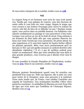 Si vous sortez vainqueur de ce combat, rendez-vous au 128.
255
Le sergent Yeng et ses hommes sont ravis de vous avoir parmi
eux. Tandis que vous galopez de concert, vous êtes heureux de
sentir enfin le vent frais sur votre visage. Depuis le temps que
vous avancez à une lenteur d'escargot pour suivre le rythme du
convoi, cela fait du bien de se défouler un peu ! Quelque temps
après, vous arrivez dans un paisible hameau. Les habitants vous
saluent cordialement au passage et vous poursuivez à bon train.
Lorsque vous arrivez en vue de la forêt de Javaï, Yeng ordonne à
ses hommes de faire halte afin que vous puissiez observer les
lieux avec toute l'acuité qui vous caractérise. De prime abord, les
pins majestueux et le sous-bois tapissé de hautes herbes offrent
un plaisant spectacle. Mais vous savez pertinemment qu'il ne
faut pas s'y fier: qui sait quelles menaces se cachent derrière cette
abondante végétation ? Il n'y a pas de meilleur endroit pour
tendre un traquenard ! Bien que votre intuition Kaï vous dicte la
plus grande prudence, vous n'arrivez pas à déceler d'où vient le
danger.
Si vous possédez la Grande Discipline de l'Exploration, rendez-
vous au 272. Dans le cas contraire, rendez-vous au 135.
256
Shavane proteste farouchement quand vous lui arrachez son
pendentif d'un coup sec. Telle une tigresse, elle se jette sur vous
pour tenter de le récupérer, mais vous parvenez à la maîtriser
d'une main tandis que, de l'autre, vous exhibez l'amulette aux
regards de l'assistance. Une exclamation horrifiée s'élève alors
parmi les courtisans : le médaillon de Shavane est orné d'une tête
de tigre qui n'est autre que l'emblème de l'Autarque Séjanoz.
Rendez-vous au 74.
 