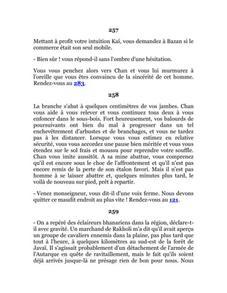 257
Mettant à profit votre intuition Kaï, vous demandez à Bazan si le
commerce était son seul mobile.
- Bien sûr ! vous répond-il sans l'ombre d'une hésitation.
Vous vous penchez alors vers Chan et vous lui murmurez à
l'oreille que vous êtes convaincu de la sincérité de cet homme.
Rendez-vous au 283.
258
La branche s'abat à quelques centimètres de vos jambes. Chan
vous aide à vous relever et vous continuez tous deux à vous
enfoncer dans le sous-bois. Fort heureusement, vos balourds de
poursuivants ont bien du mal à progresser dans un tel
enchevêtrement d'arbustes et de branchages, et vous ne tardez
pas à les distancer. Lorsque vous vous estimez en relative
sécurité, vous vous accordez une pause bien méritée et vous vous
étendez sur le sol frais et moussu pour reprendre votre souffle.
Chan vous imite aussitôt. A sa mine abattue, vous comprenez
qu'il est encore sous le choc de l'affrontement et qu'il n'est pas
encore remis de la perte de son étalon favori. Mais il n'est pas
homme à se laisser abattre et, quelques minutes plus tard, le
voilà de nouveau sur pied, prêt à repartir.
- Venez monseigneur, vous dit-il d'une voix ferme. Nous devons
quitter ce maudit endroit au plus vite ! Rendez-vous au 121.
259
- On a repéré des éclaireurs bhanariens dans la région, déclare-t-
il avec gravité. Un marchand de Rakholi m'a dit qu'il avait aperçu
un groupe de cavaliers ennemis dans la plaine, pas plus tard que
tout à l'heure, à quelques kilomètres au sud-est de la forêt de
Javaï. Il s'agissait probablement d'un détachement de l'armée de
l'Autarque en quête de ravitaillement, mais le fait qu'ils soient
déjà arrivés jusque-là ne présage rien de bon pour nous. Nous
 