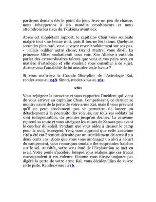 partirons demain dès le point du jour. Avec un peu de chance,
nous échapperons à ces maudits envahisseurs et nous
atteindrons les rives du Tkukoma avant eux.
Après cet inquiétant rapport, le capitaine Chan vous souhaite
malgré tout une bonne nuit, puis il tourne les talons. Quelques
secondes plus tard, vous le voyez revenir subitement sur ses pas.
- J'allais oublier autre chose, Grand Maître, vous dit-il. La
princesse Mitzu souhaiterait vous voir. Son Altesse a entendu
parler des extraordinaires talents que vous et vos pairs avez en
matière d'astrologie et elle voudrait vous consulter à ce sujet.
Auriez-vous l'amabilité de lui accorder cette faveur ?
Si vous maîtrisez la Grande Discipline de l'Astrologie Kaï,
rendez-vous au 248. Sinon, rendez-vous au 161.
260
Vous rejoignez la caravane et vous rapportez l'incident qui vient
de vous arriver au capitaine Chan. Compatissant, ce dernier se
montre navré de la perte de votre arme Kaï, mais il vous prévient
qu'il ne peut absolument pas se permettre de lancer un
détachement à la poursuite des voleurs, car tous ses soldats lui
sont indispensables, du premier jusqu'au dernier. La caravane
reprend sa route et vous atteignez les ruines de Zanaza peu avant
le coucher du soleil. Pendant que vous aidez à dresser le camp
pour la nuit, le sergent Yeng vous apprend que cette ancienne
cité a été entièrement détruite par un tremblement de terre il y a
deux cents ans. Alors que vous vous aménagez un abri à l'écart
du campement, vous remarquez soudain des empreintes fraîches
sur le sol. Aussitôt, votre sens inné de l'Exploration se met en
éveil. Votre pouls s'accélère lorsque vous réalisez que ces traces
correspondent à vos voleurs. Comme vous n'avez toujours pas
digéré la perte de votre arme Kaï, vous décidez illico de suivre
cette piste. Rendez-vous au 16.
 