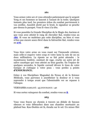 261
Vous armez votre arc et vous attendez patiemment que le sergent
Yeng et ses hommes se lancent à l'assaut de la tente. Quelques
instants plus tard, les premiers échos du combat parviennent à
vos oreilles. Aussitôt alerté par le bruit, le signaleur se penche
par-dessus le parapet. Vous le visez à la tête.
Si vous possédez la Grande Discipline de la Magie des Anciens et
que vous avez atteint le rang de chevalier Kaï, rendez-vous au
186. Si vous ne maîtrisez pas cette discipline, ou bien si vous
n'êtes pas encore assez élevé dans la hiérarchie Kaï, rendez-vous
au 276.
262
Vous tirez votre arme en vous ruant sur l'immonde créature,
mais celle-ci esquive votre coup et votre lame la rate de un ou
deux millimètres. La riposte ne se fait point attendre : le
monstrueux lombric, suintant de rage, crache un autre jet de
salive caustique qui vous atteint au bras gauche. En l'espace de
quelques secondes, le liquide corrosif dévore le tissu de votre
tunique et s'attaque à votre peau : vous perdez 3 points
d'ENDURANCE.
Grâce à vos Disciplines Magnakaï du Nexus et de la Science
Médicale, vous parvenez à anesthésier la douleur et à vous
reprendre à temps avant que l'abominable ver ne repasse à
l'attaque.
VERNAHBA HABILETÉ : 45 ENDURANCE : 40
Si vous sortez vainqueur du combat, rendez-vous au 8.
263
Vous vous frayez un chemin à travers un dédale de boyaux
obscurs et vous débouchez dans une chambre mortuaire au
plafond bas. Kau-Doshin est là, étendu sur le sol. Un mince filet
 