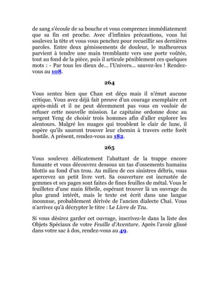 de sang s'écoule de sa bouche et vous comprenez immédiatement
que sa fin est proche. Avec d'infinies précautions, vous lui
soulevez la tête et vous vous penchez pour recueillir ses dernières
paroles. Entre deux gémissements de douleur, le malheureux
parvient à tendre une main tremblante vers une porte voûtée,
tout au fond de la pièce, puis il articule péniblement ces quelques
mots : - Par tous les dieux de... l'Univers... sauvez-les ! Rendez-
vous au 108.
264
Vous sentez bien que Chan est déçu mais il n'émet aucune
critique. Vous avez déjà fait preuve d'un courage exemplaire cet
après-midi et il ne peut décemment pas vous en vouloir de
refuser cette nouvelle mission. Le capitaine ordonne donc au
sergent Yeng de choisir trois hommes afin d'aller explorer les
alentours. Malgré les nuages qui troublent le clair de lune, il
espère qu'ils sauront trouver leur chemin à travers cette forêt
hostile. A présent, rendez-vous au 182.
265
Vous soulevez délicatement l'abattant de la trappe encore
fumante et vous découvrez dessous un tas d'ossements humains
blottis au fond d'un trou. Au milieu de ces sinistres débris, vous
apercevez un petit livre vert. Sa couverture est incrustée de
gemmes et ses pages sont faites de fines feuilles de métal. Vous le
feuilletez d'une main fébrile, espérant trouver là un ouvrage du
plus grand intérêt, mais le texte est écrit dans une langue
inconnue, probablement dérivée de l'ancien dialecte Chaî. Vous
n'arrivez qu'à décrypter le titre : Le Livre de Tzu.
Si vous désirez garder cet ouvrage, inscrivez-le dans la liste des
Objets Spéciaux de votre Feuille d'Aventure. Après l'avoir glissé
dans votre sac à dos, rendez-vous au 49.
 