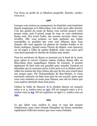 l'un d'eux au profit de ce fabuleux projectile. Ensuite, rendez-
vous au 7.
268
Lorsque vous rentrez au campement, les festivités sont terminées
depuis longtemps et le Khea-khan s'est retiré pour aller dormir.
L'un des gardes du corps de Bazan vous escorte jusqu'à votre
propre tente, puis il prend congé de vous en vous souhaitant
bonne nuit. Peu avant l'aube, une accorte servante vient vous
réveiller. Elle vous prépare un bain parfumé aux huiles
essentielles et, pendant que vous vous délassez dans l'eau
chaude, elle vous apporte un plateau de viandes froides et de
fruits exotiques. Quand sonne l'heure du départ, vous éprouvez
un vif regret à l'idée de quitter Rakholi, mais vous savez qu'il
vous faut reprendre le chemin de Tazhan sans tarder.
Tous les serviteurs de Bazan se pressent sur le bord de la route
pour saluer le convoi. Comme cadeau d'adieu, Bazan offre au
Khea-khan deux magnifiques étalons de Lissanie. Il promet
également de faire tout son possible pour retarder l'ennemi en
attendant que la caravane arrive à bon port et il se déclare prêt à
rallier les armées des Pays Libres dès que Xo-lin sera rentré dans
son propre pays. Par l'intermédiaire de Kau-Doshin, le vieux
souverain remercie cet hôte hors pair de son accueil, après quoi
vous vous remettez en route pour Zanaza, une cité en ruines que
vous espérez atteindre dans trois jours.
Utilisez la Table de Hasard. Si le résultat obtenu est compris
entre 0 et 3, rendez-vous au 217. S'il est compris entre 4 et 6,
rendez-vous au 64. S'il est supérieur ou égal à 7, rendez-vous au
163.
269
Le gaz infect vous soulève le cœur et vous fait tousser
violemment, mais votre Grande Discipline du Nexus neutralise
rapidement l'effet des toxines que vous venez d'inhaler.
 