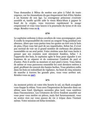 Vous demandez à Mitzu de mettre son père à l'abri de toute
urgence, car les émanations du gaz risqueraient fort d'être fatales
à un homme de son âge. La courageuse princesse s'exécute
aussitôt et, tandis qu'elle aide le vieux Khea-khan à gagner le
fond de la crypte, vous traversez rapidement le nuage
empoisonné et vous vous lancez à la poursuite du tyran et de son
otage. Rendez-vous au 6.
270
Le capitaine ordonne à deux cavaliers de vous accompagner, puis
il confie la responsabilité du convoi au sergent Yeng pendant son
absence. Alors que vous partez tous les quatre au trot vers le bois
de pins, Chan vous fait part de ses inquiétudes. Selon lui, il n'est
pas normal de voir un si grand nombre de corbeaux des plaines
rassemblés en un seul point. Votre sixième sens Kaï vous incite à
penser que ses craintes sont sûrement fondées, hélas ! A
l'approche des bois, le capitaine agite le bras pour signaler à ses
hommes de se séparer et de contourner l'endroit de part et
d'autre. Puis il arrête sa monture et met pied à terre. Vous faites
de même et vous parcourez ensemble les cent derniers mètres à
pied, profitant du couvert des hautes herbes. Vous pénétrez enfin
dans les bois en redoublant de vigilance. Au bout de cinq minutes
de marche à travers les grands pins, vous vous arrêtez net.
Rendez-vous au 207.
271
Au moment précis où votre tête heurte le sol, un flash aveuglant
vous frappe la rétine. Vous avez l'impression de basculer dans un
abîme sans fond. Quelques secondes plus tard, vous sombrez
dans l'inconscience. Les Créatures de Givre fondent aussitôt sur
vous pour vous mettre en pièces, mais fort heureusement, vous
ne sentez rien car vous passez de vie à trépas dans l'instant
même. Votre mission est hélas terminée.
 