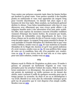 272
Vous sentez une présence ennemie tapie dans les hautes herbes
qui bordent la grand route. Vous pensez aussitôt à des bandits
postés en embuscade et vous vous approchez du sergent Yeng
pour l'avertir discrètement. Ce dernier fait alors signe à ses
hommes de tirer leur épée. Mais soudain, un hurlement guttural
déchire le silence. Vous faites immédiatement volte-face et vous
découvrez avec effarement que vous n'avez point affaire à de
vulgaires bandits mais à des adversaires d'un tout autre acabit.
En effet, trois espèces de monstres couverts d'écaillés verdâtres
viennent d'émerger des hautes herbes. Ils avancent par bonds,
découvrant de redoutables crocs dégoulinants de bave. L'un
d'eux s'élance sur le cavalier de tête et l'envoie rouler à terre d'un
coup de patte rageur. Le sergent Yeng sonne aussitôt la charge. Si
vous possédez la Grande Discipline de l'Alchimie Kaï et que vous
voulez l'utiliser, rendez-vous au 115. Si vous maîtrisez la Grande
Discipline de la Magie des Anciens et qu'il vous paraît judicieux
d'y avoir recours, rendez-vous au 72. Si vous préférez faire usage
de votre arc (à condition, bien sûr, d'en posséder un), rendez-
vous au 174. Si vous n'avez rien de tout cela ou si vous optez
pour une autre solution, rendez-vous au 224.
273
Séjanoz reçoit la Flèche de l'Expiation en plein cœur. Il tombe à
genoux en poussant un hurlement d'agonie et vous vous
précipitez pour lui arracher l'enfant des mains. Déjà le corps du
tyran commence à se décomposer. Ses pouvoirs surnaturels lui
ont permis de maintenir sa vieille carcasse en vie durant des
siècles, mais à présent il suffit de quelques secondes pour que le
temps prenne sa revanche. Sa chair et ses os se désintègrent à
vue d'œil. Bientôt il ne reste plus du redoutable Autarque qu'un
petit tas de poussière que le vent disperse d'un simple souffle.
Rendez-vous au 123.
 