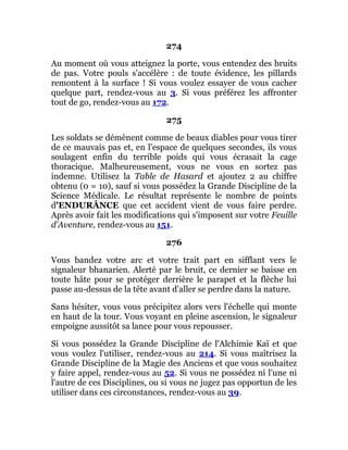 274
Au moment où vous atteignez la porte, vous entendez des bruits
de pas. Votre pouls s'accélère : de toute évidence, les pillards
remontent à la surface ! Si vous voulez essayer de vous cacher
quelque part, rendez-vous au 3. Si vous préférez les affronter
tout de go, rendez-vous au 172.
275
Les soldats se démènent comme de beaux diables pour vous tirer
de ce mauvais pas et, en l'espace de quelques secondes, ils vous
soulagent enfin du terrible poids qui vous écrasait la cage
thoracique. Malheureusement, vous ne vous en sortez pas
indemne. Utilisez la Table de Hasard et ajoutez 2 au chiffre
obtenu (0 = 10), sauf si vous possédez la Grande Discipline de la
Science Médicale. Le résultat représente le nombre de points
d'ENDURÂNCE que cet accident vient de vous faire perdre.
Après avoir fait les modifications qui s'imposent sur votre Feuille
d'Aventure, rendez-vous au 151.
276
Vous bandez votre arc et votre trait part en sifflant vers le
signaleur bhanarien. Alerté par le bruit, ce dernier se baisse en
toute hâte pour se protéger derrière le parapet et la flèche lui
passe au-dessus de la tête avant d'aller se perdre dans la nature.
Sans hésiter, vous vous précipitez alors vers l'échelle qui monte
en haut de la tour. Vous voyant en pleine ascension, le signaleur
empoigne aussitôt sa lance pour vous repousser.
Si vous possédez la Grande Discipline de l'Alchimie Kaï et que
vous voulez l'utiliser, rendez-vous au 214. Si vous maîtrisez la
Grande Discipline de la Magie des Anciens et que vous souhaitez
y faire appel, rendez-vous au 52. Si vous ne possédez ni l'une ni
l'autre de ces Disciplines, ou si vous ne jugez pas opportun de les
utiliser dans ces circonstances, rendez-vous au 39.
 