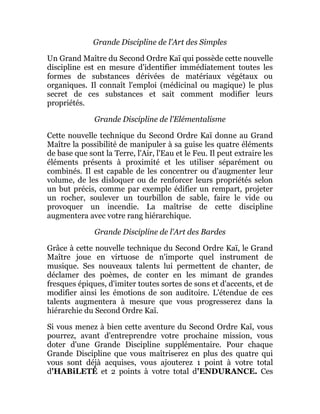 Grande Discipline de l'Art des Simples
Un Grand Maître du Second Ordre Kaï qui possède cette nouvelle
discipline est en mesure d'identifier immédiatement toutes les
formes de substances dérivées de matériaux végétaux ou
organiques. Il connaît l'emploi (médicinal ou magique) le plus
secret de ces substances et sait comment modifier leurs
propriétés.
Grande Discipline de l'Elémentalisme
Cette nouvelle technique du Second Ordre Kaï donne au Grand
Maître la possibilité de manipuler à sa guise les quatre éléments
de base que sont la Terre, l'Air, l'Eau et le Feu. Il peut extraire les
éléments présents à proximité et les utiliser séparément ou
combinés. Il est capable de les concentrer ou d'augmenter leur
volume, de les disloquer ou de renforcer leurs propriétés selon
un but précis, comme par exemple édifier un rempart, projeter
un rocher, soulever un tourbillon de sable, faire le vide ou
provoquer un incendie. La maîtrise de cette discipline
augmentera avec votre rang hiérarchique.
Grande Discipline de l'Art des Bardes
Grâce à cette nouvelle technique du Second Ordre Kaï, le Grand
Maître joue en virtuose de n'importe quel instrument de
musique. Ses nouveaux talents lui permettent de chanter, de
déclamer des poèmes, de conter en les mimant de grandes
fresques épiques, d'imiter toutes sortes de sons et d'accents, et de
modifier ainsi les émotions de son auditoire. L'étendue de ces
talents augmentera à mesure que vous progresserez dans la
hiérarchie du Second Ordre Kaï.
Si vous menez à bien cette aventure du Second Ordre Kaï, vous
pourrez, avant d'entreprendre votre prochaine mission, vous
doter d'une Grande Discipline supplémentaire. Pour chaque
Grande Discipline que vous maîtriserez en plus des quatre qui
vous sont déjà acquises, vous ajouterez 1 point à votre total
d'HABiLETÉ et 2 points à votre total d'ENDURANCE. Ces
 