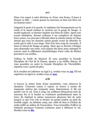 277
Chan s'en remet à votre décision et, d'une voix ferme, il lance à
Kronar ce défi : - Laisse passer la caravane ou bien ton frère est
un homme mort !
Joignant le geste à la parole, le capitaine tire brusquement sur la
corde et le nœud coulant se resserre sur la gorge de Xango. A
moitié asphyxié, ce dernier implore son frère de céder. Après une
courte hésitation, Kronar ordonne à ses complices de baisser
leurs armes. La caravane s'ébranle dans la minute même et Chan
attend que tous les chariots soient passés avant de détacher la
corde qui le relie à son otage. Puis d'un bon coup de cravache, il
lance le cheval de Xango au galop. Alors que ce dernier s'éloigne
sans demander son reste, vous piquez des deux pour rattraper le
convoi, mais le sifflement caractéristique d'une volée de flèches
parvient à vos oreilles.
Utilisez la Table de Hasard. Si vous possédez la Grande
Discipline de l'Art de la Chasse, ajoutez 2 au chiffre obtenu. Si
vous possédez en outre la Grande Discipline de l'Invisibilité,
rajoutez-vous 1 point de plus.
Si le résultat est inférieur ou égal à 5, rendez-vous au 29. S'il est
supérieur ou égal à 6, rendez-vous au 201.
278
A travers la mince fente d'une meurtrière, vous observez la
situation. L'énorme canon à vapeur se trouve à moins de
cinquante mètres des remparts mais, bizarrement, le fût est
pointé vers le sol. Tout à coup, les artilleurs bhanariens font de
nouveau feu et le boulet va s'enfoncer profondément dans la
terre. Ils répètent la même manœuvre plusieurs fois de suite
jusqu'à ce que l'on voit se former un grand cratère au pied du
terrible engin. Au dixième coup, une volée de bois et d'éclats de
roche jaillit au milieu de l'excavation. Vous tressaillez d'effroi en
réalisant pourquoi l'ennemi s'acharne ainsi à défoncer le sol.
Rendez-vous au 86.
 