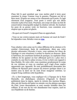 279
Chan fait le guet pendant que vous mettez pied à terre pour
examiner le corps. Comme vous le pensiez, l'homme est bel et
bien mort. D'après ses armes et les vêtements qu'il porte, il s'agit
sûrement d'un trappeur. Tout porte à croire que son décès
remonte à plus d'un mois. Pourtant, son corps est dans un état de
conservation remarquable malgré la chaleur estivale. En écartant
les pans de sa grosse veste en fourrure, vous constatez avec
stupeur que sa peau est glacée.
- De quoi est-il mort? s'enquiert Chan en approchant.
- Vous ne me croirez jamais mais cet homme est mort de froid !
lui répondez-vous. Rendez-vous au 134.
280
Vous abattez votre arme sur le crâne difforme de la créature et le
combat s'interrompt, faute de combattants. Alors que votre
dernier adversaire s'écroule à terre, vous saisissez les rênes de
l'attelage et vous réussissez à arrêter le chariot en douceur. Mais
à l'intérieur, les courtisans hurlent de panique. Le capitaine Chan
s'efforce de les apaiser en leur affirmant qu'il n'y a plus rien à
craindre et, une fois le calme revenu, il s'en va faire son rapport à
Kau-Doshin. De votre côté, vous examinez prudemment le corps
de vos victimes et vous en concluez qu'il s'agit d'une espèce
apparentée aux Agarashi. Ils sont probablement descendus des
collines de Hyunsei pour essayer de trouver quelque chose à se
mettre sous la dent car ils sont d'une maigreur extrême. Le
sergent Yeng confirme cette hypothèse.
- Il y a fort longtemps, vous explique-t-il, à l'époque de la Nuit
Éternelle, ces diaboliques créatures d'Agarash le Damné
pullulaient dans la région. Après la victoire des Anciens Mages,
elles ont été forcées de battre en retraite vers les plaines sauvages
du Chaî. Leurs descendants se sont ensuite installés dans les
collines. Il est rare de les voir abandonner leur repaire, sauf en
cas d'épidémie ou de famine.
 