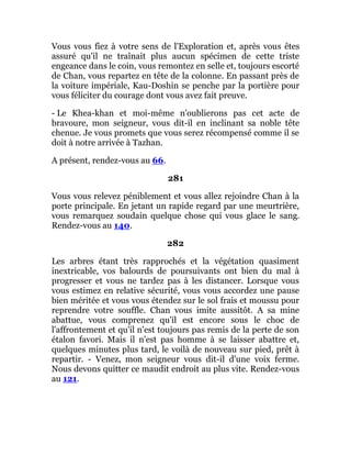 Vous vous fiez à votre sens de l'Exploration et, après vous êtes
assuré qu'il ne traînait plus aucun spécimen de cette triste
engeance dans le coin, vous remontez en selle et, toujours escorté
de Chan, vous repartez en tête de la colonne. En passant près de
la voiture impériale, Kau-Doshin se penche par la portière pour
vous féliciter du courage dont vous avez fait preuve.
- Le Khea-khan et moi-même n'oublierons pas cet acte de
bravoure, mon seigneur, vous dit-il en inclinant sa noble tête
chenue. Je vous promets que vous serez récompensé comme il se
doit à notre arrivée à Tazhan.
A présent, rendez-vous au 66.
281
Vous vous relevez péniblement et vous allez rejoindre Chan à la
porte principale. En jetant un rapide regard par une meurtrière,
vous remarquez soudain quelque chose qui vous glace le sang.
Rendez-vous au 140.
282
Les arbres étant très rapprochés et la végétation quasiment
inextricable, vos balourds de poursuivants ont bien du mal à
progresser et vous ne tardez pas à les distancer. Lorsque vous
vous estimez en relative sécurité, vous vous accordez une pause
bien méritée et vous vous étendez sur le sol frais et moussu pour
reprendre votre souffle. Chan vous imite aussitôt. A sa mine
abattue, vous comprenez qu'il est encore sous le choc de
l'affrontement et qu'il n'est toujours pas remis de la perte de son
étalon favori. Mais il n'est pas homme à se laisser abattre et,
quelques minutes plus tard, le voilà de nouveau sur pied, prêt à
repartir. - Venez, mon seigneur vous dit-il d'une voix ferme.
Nous devons quitter ce maudit endroit au plus vite. Rendez-vous
au 121.
 