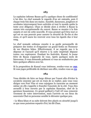 283
Le capitaine informe Bazan qu'il a quelque chose de confidentiel
à lui dire. Le chef nomade le regarde d'un air entendu, puis il
claque trois fois dans ses mains. Aussitôt, danseuses, jongleurs et
acrobates interrompent leurs activités et tout le monde quitte la
tente avec diligence. Chan se décide alors à révéler à Bazan la
nature très exceptionnelle du convoi. Bazan se montre à la fois
surpris et ravi de cette nouvelle. Il vous promet qu'il fera tout ce
qui est en son pouvoir pour assurer la sécurité de Xo-lin et des
siens, et qu'il saura les recevoir avec tous les égards dus à leur
rang.
Le chef nomade ordonne ensuite à sa garde personnelle de
préparer des tentes et d'organiser un grand festin en l'honneur
de ses illustres hôtes. Effectivement, il ne regarde pas à la
dépense et l'accueil qu'il réserve à la suite impériale dépasse
toutes vos espérances. Pendant les festivités, Kumal, le jeune
frère de Bazan s'approche de vous. Après quelques mots de
bienvenue, il vous demande poliment si vous ne souhaiteriez pas
faire quelques affaires avec lui.
Si la proposition de Kumal vous intéresse, rendez-vous au 192.
Si vous jugez préférable de décliner son offre, rendez-vous au 53.
284
Vous décidez de faire un large détour par l'ouest afin d'éviter la
cavalerie ennemie qui est en train de se replier, puis vous vous
dirigez vers Fort Vlau et vous rejoignez la caravane au moment
même où elle s'apprête à franchir l'enceinte de la cité. Vous êtes
accueilli à bras ouverts par le capitaine Kasarian, chef de la
garnison lissanienne. Ce grand gaillard à l'œil vif vous remercie
vivement de votre intervention, mais l'arrivée en ces lieux du
souverain Chaî en personne semble le dérouter quelque peu.
- Le Khea-khan et sa suite doivent être placés en sécurité jusqu'à
ce que nous puissions repartir d'ici, lui dit Chan.
 
