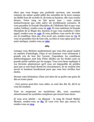 alors que vous longez une profonde crevasse, une seconde
créature du même acabit jaillit des entrailles de la terre comme
un diable hors de sa boîte et, de toute sa hauteur, elle vous crache
dessus. Votre sang ne fait qu'un tour ; vous sentez
instinctivement que cette salive est terriblement corrosive. Si
vous possédez la Grande Discipline de l'Alchimie Kaï et que vous
voulez l'utiliser, rendez-vous au 156. Si vous maîtrisez la Grande
Discipline de la Magie des Anciens et que vous souhaitez y faire
appel, rendez-vous au 142. Si vous préférez vous servir de votre
arc (à condition, bien sûr, d'en avoir un), rendez-vous au 73. Si
vous ne possédez rien de tout cela, ou bien si vous optez pour une
autre tactique, rendez-vous au 262.
289
Lorsque vous déclarez modestement que vous êtes passé maître
en matière d'astrologie, Chan et ses hommes vous réclament à
grands cris de leur lire l'avenir. Cependant, les conditions
météorologiques sont loin d'être idéales car les étoiles sont en
grande partie cachées par les nuages. Vous avez beau expliquer à
vos fervents admirateurs qu'il vous est impossible de prédire
quoi que ce soit étant donné les circonstances, ils ne veulent rien
savoir et insistent lourdement pour que vous leur révéliez leur
destin.
Devant votre hésitation, Chan sort alors de sa poche une paire de
dés en ivoire jauni.
- Ceci pourra peut-être vous aider, ce sont des dés Xi, dit-il en
vous les tendant.
Tout en soupesant ces mystérieux dés, vous examinez
attentivement les symboles complexes qui ornent leurs faces.
Si vous avez atteint - ou dépassé - le rang de Grand Maître
Mentor, rendez-vous au 85. Si vous n'en êtes pas encore là,
rendez-vous au 104.
 