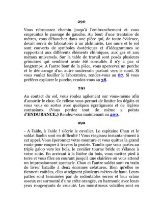 290
Vous rebroussez chemin jusqu'à l'embranchement et vous
empruntez le passage de gauche. Au bout d'une trentaine de
mètres, vous débouchez dans une pièce qui, de toute évidence,
devait servir de laboratoire à un alchimiste. Les murs et le sol
sont couverts de symboles ésotériques et d'idéogrammes se
rapportant aux différents éléments chimiques, aux gaz et aux
métaux universels. Sur la table de travail sont posés plusieurs
grimoires qui semblent avoir été consultés il n'y a pas si
longtemps. A l'autre bout de la pièce, vous apercevez un porche
et le démarrage d'un autre souterrain partant vers le nord. Si
vous voulez fouiller le laboratoire, rendez-vous au 87. Si vous
préférez explorer le porche, rendez-vous au 38.
291
Au contact du sol, vous roulez agilement sur vous-même afin
d'amortir le choc. Ce réflexe vous permet de limiter les dégâts et
vous vous en sortez avec quelques égratignures et de légères
contusions. (Vous perdez tout de même 2 points
d'ENDURANCE.) Rendez-vous maintenant au 200.
292
- A l'aide, à l'aide ! s'écrie le cavalier. Le capitaine Chan et le
soldat Saolin sont en difficulté ! Vous réagissez instantanément à
cet appel. Vous éperonnez votre monture et vous quittez la grand
route pour couper à travers la prairie. Tandis que vous partez au
triple galop vers les bois, le cavalier tourne bride et s'élance à
votre suite. En arrivant à la lisière du bois, vous mettez pied à
terre et vous filez en courant jusqu'à une clairière où vous attend
un impressionnant spectacle. Chan et l'autre soldat sont en train
de livrer bataille à deux énormes créatures. Bien qu'elles se
tiennent voûtées, elles atteignent plusieurs mètres de haut. Leurs
pattes sont terminées par de redoutables serres et leur crâne
osseux est surmonté d'une crête orangée, en harmonie avec leurs
yeux rougeoyants de cruauté. Les monstrueux volatiles sont en
 