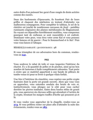 outre dotés d'un puissant bec garai d'une rangée de dents acérées
comme des rasoirs.
Dans des hurlements d'épouvante, ils fouettent Pair de leurs
griffes et claquent des mâchoires en tentant d'atteindre vos
malheureux compagnons. Pour compléter le tableau, le sol de la
clairière est jonché de nombreuses carcasses de fanji - paisibles
ruminants originaires des plaines méridionales du Magnamund.
En voyant ces dépouilles horriblement mutilées, vous comprenez
pourquoi tant de corbeaux se sont rassemblés à cet endroit.
Dominant votre peur, vous tirez votre arme Kaï et vous poussez
votre fameux cri de guerre : Pour le Sommerlund et le Kaï ! Puis
vous vous lancez à l'attaque.
KRAKALLA HABILETÉ : 50 ENDURANCE : 48
Si vous triomphez de ces adversaires hors du commun, rendez-
vous au 241.
293
Vous soulevez le rabat de toile et vous inspectez l'intérieur du
chariot. Il y a là quantité de pelles et de pioches, ainsi qu'un bon
nombre de lanternes à huile complètement cabossées. Tout porte
à croire que ce matériel appartient à une bande de pilleurs de
tombe venus ici pour se livrer à quelque vilain forfait.
Une fois à l'intérieur du cimetière, vous repérez une petite crypte
funéraire dont la porte est grande ouverte. Alors que vous vous
en approchez, vous entendez soudain des bruits de voix et,
instinctivement, vous plongez sur le côté pour vous cacher
derrière les pierres tombales. Entre deux hautes stèles de granit
gris, vous apercevez six chevaux sellés qui attendent à l'arrière de
la crypte, broutant les maigres touffes d'herbe qui poussent çà et
là.
Si vous voulez vous approcher de la chapelle, rendez-vous au
274. Si vous préférez rester sur place afin d'attendre la suite des
événements, rendez-vous au 183.
 