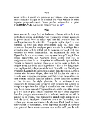 294
Vous mettez à profit vos pouvoirs psychiques pour repousser
cette soudaine attaque et la douleur qui vous vrillait le crâne
s'apaise progressivement. Vous perdez néanmoins 1 point
d'ENDURANCE. A présent, rendez-vous au 147.
295
Vous assenez le coup fatal et l'odieuse créature s'écroule à vos
pieds. Sans perdre un instant, vous rejoignez le sergent Yeng afin
de prêter main forte au soldat qui s'est fait prendre dans les
mailles poisseuses de votre filet. D'un geste rapide et précis, vous
éliminez la bête qui était prisonnière avec lui, puis vous
prononcez les paroles magiques pour annuler le sortilège. Deux
secondes plus tard, le soldat est de nouveau sur pied et il vous
remercie de votre intervention. En examinant de près les
dépouilles de vos adversaires, vous en concluez qu'il s'agit d'une
espèce apparentée aux Agarashi. Étant donné leur état de
maigreur extrême, ils ont dû quitter les collines de Hyunsei dans
l'espoir de trouver quelque chose à se mettre sous la dent. Le
sergent Yeng confirme cette hypothèse. - Il y a fort longtemps,
vous explique-t-il, à l'époque de la Nuit Éternelle, ces diaboliques
créatures d'Agarash le Damné pullulaient dans la région. Après la
victoire des Anciens Mages, elles ont été forcées de battre en
retraite vers les plaines sauvages du Chaî. Leurs descendants se
sont ensuite installés dans les collines, vivant dans des cavernes
ou des terriers. En règle générale, ils ne s'attaquent aux
voyageurs de passage que lorsqu'ils sont poussés par la faim ou
lorsqu'une épidémie les oblige à abandonner leur repaire. Vous
vous fiez à votre sens de l'Exploration et, après vous être assuré
qu'il ne traînait plus aucun spécimen de cette triste engeance
dans les parages, vous remontez en selle et, toujours escorté de
Yeng et de sa troupe, vous reprenez la grand route qui mène à la
forêt de Javaï. Quelques kilomètres avant de l'atteindre, vous
repérez une source en bordure du chemin. C'est l'endroit idéal
pour établir le campement. Vous dépêchez aussitôt un cavalier
pour prévenir la caravane que vous vous arrêterez là pour la nuit.
 
