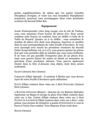 points supplémentaires, de même que vos quatre Grandes
Disciplines d'origine, et votre (ou vos) Grande(s) Discipline(s)
acquise(s), pourront vous accompagner dans votre prochaine
aventure du Second Ordre Kaï.
Équipement
Avant d'entreprendre votre long voyage vers la cité de Tazhan,
vous vous munissez d'une bourse de pièces d'or. Pour savoir
combien cette bourse en contient, tirez un chiffre à l'aide de la
Table de Hasard. Ajoutez 20 à ce chiffre : vous connaîtrez le
nombre de pièces d'or dont vous disposez. Inscrivez ce nombre
dans la case correspondante de votre Feuille d'Aventure. Si vous
avez accompli avec succès les premières aventures du Second
Ordre (Loup Solitaire vol. 21 à 27), vous pouvez ajouter les pièces
d'or que vous possédez déjà au nombre que vous venez d'obtenir.
Il ne vous est pas possible d'emporter plus de 50 pièces d'or,
mais vous pouvez laisser les autres en sûreté au monastère en
prévision d'une prochaine mission. Vous pouvez également
choisir dans la liste ci-dessous cinq objets, dont deux armes
seulement.
GLAIVE (Armes) ARC (Armes)
CARQUOIS (Objet Spécial) : il contient 6 flèches que vous devrez
rayer de votre Feuille d'Aventure après utilisation.
FLÛTE (Objet contenu dans votre sac à dos) POIGNARD (Armes)
ÉPÉE (Armes)
2 RATIONS SPÉCIALES (Repas) : chacune de ces Rations Spéciales
représente un Repas et occupe la place d'un Objet contenu dans
votre sac à dos. CORDE (Objet contenu dans votre sac à dos)
POTION DE LAUMSPUR (Objet contenu dans votre sac à dos) : cette
potion vous permet de récupérer 4 points d'ENDURANCE si vous la
buvez à l'issue d'un combat. Vous disposez d'une seule dose.
HACHE (Armes)
 