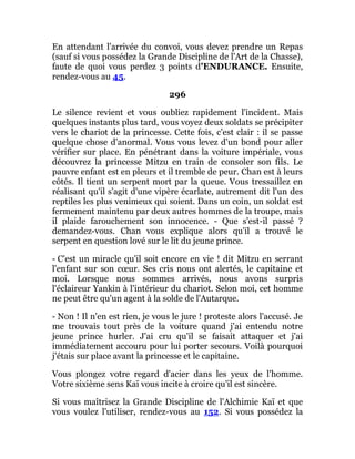 En attendant l'arrivée du convoi, vous devez prendre un Repas
(sauf si vous possédez la Grande Discipline de l'Art de la Chasse),
faute de quoi vous perdez 3 points d'ENDURANCE. Ensuite,
rendez-vous au 45.
296
Le silence revient et vous oubliez rapidement l'incident. Mais
quelques instants plus tard, vous voyez deux soldats se précipiter
vers le chariot de la princesse. Cette fois, c'est clair : il se passe
quelque chose d'anormal. Vous vous levez d'un bond pour aller
vérifier sur place. En pénétrant dans la voiture impériale, vous
découvrez la princesse Mitzu en train de consoler son fils. Le
pauvre enfant est en pleurs et il tremble de peur. Chan est à leurs
côtés. Il tient un serpent mort par la queue. Vous tressaillez en
réalisant qu'il s'agit d'une vipère écarlate, autrement dit l'un des
reptiles les plus venimeux qui soient. Dans un coin, un soldat est
fermement maintenu par deux autres hommes de la troupe, mais
il plaide farouchement son innocence. - Que s'est-il passé ?
demandez-vous. Chan vous explique alors qu'il a trouvé le
serpent en question lové sur le lit du jeune prince.
- C'est un miracle qu'il soit encore en vie ! dit Mitzu en serrant
l'enfant sur son cœur. Ses cris nous ont alertés, le capitaine et
moi. Lorsque nous sommes arrivés, nous avons surpris
l'éclaireur Yankin à l'intérieur du chariot. Selon moi, cet homme
ne peut être qu'un agent à la solde de l'Autarque.
- Non ! Il n'en est rien, je vous le jure ! proteste alors l'accusé. Je
me trouvais tout près de la voiture quand j'ai entendu notre
jeune prince hurler. J'ai cru qu'il se faisait attaquer et j'ai
immédiatement accouru pour lui porter secours. Voilà pourquoi
j'étais sur place avant la princesse et le capitaine.
Vous plongez votre regard d'acier dans les yeux de l'homme.
Votre sixième sens Kaï vous incite à croire qu'il est sincère.
Si vous maîtrisez la Grande Discipline de l'Alchimie Kaï et que
vous voulez l'utiliser, rendez-vous au 152. Si vous possédez la
 