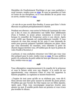 Discipline du Foudroiement Psychique et que vous souhaitez y
avoir recours, rendez-vous au 230. Si vous ne possédez ni l'une
ni l'autre de ces disciplines, ou si vous décidez de ne point vous
en servir, rendez-vous au 244.
297
- Je vais de ce pas avertir Kau-Doshin, il saura quoi faire ! s'écrie
Shavane en quittant précipitamment le chariot.
Pendant son absence, vous sortez la Potion de Laumspur de votre
sac à dos et vous en administrez une faible dose additionnée
d'eau à l'enfant. Le jeune prince commence à revenir à lui
lorsque le conseiller de l'empereur arrive à son chevet. Après
avoir vérifié que Kamada est confortablement installé, il vous
remercie de vous être occupé de lui, puis il vous demande de
sortir pour pouvoir préparer l'antidote adéquate sur place. Alors
que vous descendez les marches, vous entendez la porte du
chariot claquer derrière vous. (N'oubliez pas de rayer la potion de
votre Feuille d'Aventure.)
A présent, si vous souhaitez retourner vers l'abri que vous vous
êtes préparé pour la nuit, rendez-vous au 239. Si vous préférez
partir à la recherche du petit soldat de bois que Shavane a jeté au
loin, rendez-vous au 111.
298
Vous obtempérez respectueusement à la requête de la princesse
et vous la laissez seule avec son chagrin. A la sortie de ses
appartements, vous retrouvez Chan et vous lui rapportez la
funeste prophétie. Le capitaine se montre bouleversé.
- J'espère de tout cœur qu'elle ne se réalisera pas, vous dit-il.
Nous devons tout faire pour assurer la sécurité du jeune prince.
N'oubliez pas que l'avenir du Chaî repose sur ses frêles épaules.
Après quoi, Chan vous raccompagne jusqu'aux écuries sans
ajouter un mot. Il semble perdu dans ses pensées et vous n'osez
pas troubler le silence.
 