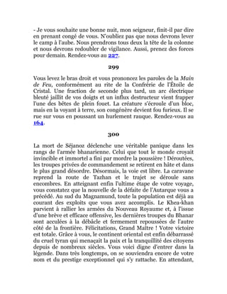 - Je vous souhaite une bonne nuit, mon seigneur, finit-il par dire
en prenant congé de vous. N'oubliez pas que nous devrons lever
le camp à l'aube. Nous prendrons tous deux la tête de la colonne
et nous devrons redoubler de vigilance. Aussi, prenez des forces
pour demain. Rendez-vous au 227.
299
Vous levez le bras droit et vous prononcez les paroles de la Main
de Feu, conformément au rite de la Confrérie de l'Étoile de
Cristal. Une fraction de seconde plus tard, un arc électrique
bleuté jaillit de vos doigts et un influx destructeur vient frapper
l'une des bêtes de plein fouet. La créature s'écroule d'un bloc,
mais en la voyant à terre, son congénère devient fou furieux. Il se
rue sur vous en poussant un hurlement rauque. Rendez-vous au
164.
300
La mort de Séjanoz déclenche une véritable panique dans les
rangs de l'armée bhanarienne. Celui que tout le monde croyait
invincible et immortel a fini par mordre la poussière ! Déroutées,
les troupes privées de commandement se retirent en hâte et dans
le plus grand désordre. Désormais, la voie est libre. La caravane
reprend la route de Tazhan et le trajet se déroule sans
encombres. En atteignant enfin l'ultime étape de votre voyage,
vous constatez que la nouvelle de la défaite de l'Autarque vous a
précédé. Au sud du Magnamund, toute la population est déjà au
courant des exploits que vous avez accomplis. Le Khea-khan
parvient à rallier les armées du Nouveau Royaume et, à l'issue
d'une brève et efficace offensive, les dernières troupes du Bhanar
sont acculées à la débâcle et fermement repoussées de l'autre
côté de la frontière. Félicitations, Grand Maître ! Votre victoire
est totale. Grâce à vous, le continent oriental est enfin débarrassé
du cruel tyran qui menaçait la paix et la tranquillité des citoyens
depuis de nombreux siècles. Vous voici digne d'entrer dans la
légende. Dans très longtemps, on se souviendra encore de votre
nom et du prestige exceptionnel qui s'y rattache. En attendant,
 