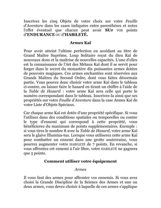 Inscrivez les cinq Objets de votre choix sur votre Feuille
d'Aventure dans les cases indiquées entre parenthèses et notez
l'effet éventuel que chacun peut avoir SUr VOS points
d'ENDURANCE OU d'HABiLETÉ.
Armes Kaï
Pour avoir atteint l'ultime perfection en accédant au titre de
Grand Maître Suprême, Loup Solitaire reçut du dieu Kaï de
nouveaux dons et la maîtrise de nouvelles capacités. L'une d'elles
est la connaissance de l'Art des Métaux Kaï dont il se servit pour
forger dans le secret du monastère dix puissantes armes dotées
de pouvoirs magiques. Ces armes enchantées sont réservées aux
Grands Maîtres du Second Ordre, dont vous faites désormais
partie. Vous pouvez donc choisir votre arme Kaï dans le tableau
ci-contre, ou laisser faire le hasard en tirant un chiffre à l'aide de
la Table de Hasard : votre arme Kaï sera celle qui porte le
numéro correspondant dans le tableau. Inscrivez-la ainsi que ses
propriétés sur votre Feuille d'Aventure dans la case Armes Kaï de
votre Liste d'Objets Spéciaux.
Car chaque arme Kaï est dotée d'une propriété spécifique. Si vous
l'utilisez dans des conditions spatiales ou temporelles ou contre
le type d'ennemi qui correspond à cette propriété, vous
bénéficierez du maximum de points supplémentaires. Exemple :
si vous tirez le nombre 8 avec la Table de Hasard, votre arme Kaï
sera le glaive Illumina-tus. Lorsque vous utiliserez cette arme Kaï
pour combattre un ennemi dans une grotte souterraine, vous
pourrez augmenter votre HABILETÉ de 7 points. En revanche, si
vous affrontez cet ennemi à l'air libre, votre HABILETÉ ne gagnera
que 5 points.
Comment utiliser votre équipement
Armes
Il vous faut des armes pour affronter vos ennemis. Si vous avez
choisi la Grande Discipline de la Science des Armes et une ou
deux armes, vous devez choisir à laquelle de ces armes s'applique
 