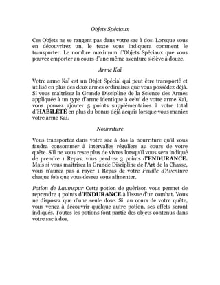 Objets Spéciaux
Ces Objets ne se rangent pas dans votre sac à dos. Lorsque vous
en découvrirez un, le texte vous indiquera comment le
transporter. Le nombre maximum d'Objets Spéciaux que vous
pouvez emporter au cours d'une même aventure s'élève à douze.
Arme Kaï
Votre arme Kaï est un Objet Spécial qui peut être transporté et
utilisé en plus des deux armes ordinaires que vous possédez déjà.
Si vous maîtrisez la Grande Discipline de la Science des Armes
appliquée à un type d'arme identique à celui de votre arme Kaï,
vous pouvez ajouter 5 points supplémentaires à votre total
d'HABiLÉTÉ en plus du bonus déjà acquis lorsque vous maniez
votre arme Kaï.
Nourriture
Vous transportez dans votre sac à dos la nourriture qu'il vous
faudra consommer à intervalles réguliers au cours de votre
quête. S'il ne vous reste plus de vivres lorsqu'il vous sera indiqué
de prendre 1 Repas, vous perdrez 3 points d'ENDURANCE.
Mais si vous maîtrisez la Grande Discipline de l'Art de la Chasse,
vous n'aurez pas à rayer 1 Repas de votre Feuille d'Aventure
chaque fois que vous devrez vous alimenter.
Potion de Laumspur Cette potion de guérison vous permet de
reprendre 4 points d'ENDURANCE à l'issue d'un combat. Vous
ne disposez que d'une seule dose. Si, au cours de votre quête,
vous venez à découvrir quelque autre potion, ses effets seront
indiqués. Toutes les potions font partie des objets contenus dans
votre sac à dos.
 