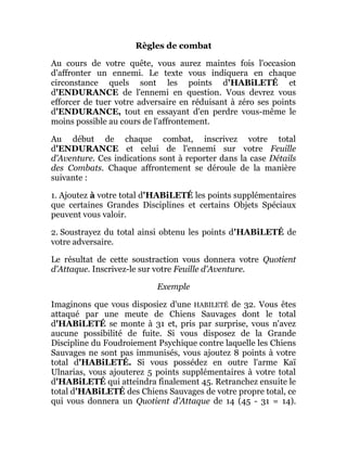 Règles de combat
Au cours de votre quête, vous aurez maintes fois l'occasion
d'affronter un ennemi. Le texte vous indiquera en chaque
circonstance quels sont les points d'HABiLETÉ et
d'ENDURANCE de l'ennemi en question. Vous devrez vous
efforcer de tuer votre adversaire en réduisant à zéro ses points
d'ENDURANCE, tout en essayant d'en perdre vous-même le
moins possible au cours de l'affrontement.
Au début de chaque combat, inscrivez votre total
d'ENDURANCE et celui de l'ennemi sur votre Feuille
d'Aventure. Ces indications sont à reporter dans la case Détails
des Combats. Chaque affrontement se déroule de la manière
suivante :
1. Ajoutez à votre total d'HABiLETÉ les points supplémentaires
que certaines Grandes Disciplines et certains Objets Spéciaux
peuvent vous valoir.
2. Soustrayez du total ainsi obtenu les points d'HABiLETÉ de
votre adversaire.
Le résultat de cette soustraction vous donnera votre Quotient
d'Attaque. Inscrivez-le sur votre Feuille d'Aventure.
Exemple
Imaginons que vous disposiez d'une HABILETÉ de 32. Vous êtes
attaqué par une meute de Chiens Sauvages dont le total
d'HABiLETÉ se monte à 31 et, pris par surprise, vous n'avez
aucune possibilité de fuite. Si vous disposez de la Grande
Discipline du Foudroiement Psychique contre laquelle les Chiens
Sauvages ne sont pas immunisés, vous ajoutez 8 points à votre
total d'HABiLETÉ. Si vous possédez en outre l'arme Kaï
Ulnarias, vous ajouterez 5 points supplémentaires à votre total
d'HABiLETÉ qui atteindra finalement 45. Retranchez ensuite le
total d'HABiLETÉ des Chiens Sauvages de votre propre total, ce
qui vous donnera un Quotient d'Attaque de 14 (45 - 31 = 14).
 