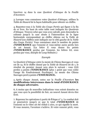 Inscrivez 14 dans la case Quotient d'Attaque de la Feuille
d'Aventure.
3. Lorsque vous connaissez votre Quotient d'Attaque, utilisez la
Table de Hasard de la façon habituelle pour obtenir un chiffre.
4. Reportez-vous à la Table des Coups Portés qui figure à la fin
de ce livre. En haut de cette table sont indiqués les Quotients
d'Attaque. Trouvez celui que vous avez calculé, puis descendez la
colonne jusqu'à la case située à l'intersection de la ligne
horizontale correspondant au chiffre obtenu sur la Table de
Hasard (ces chiffres sont indiqués sur le côté gauche de la Table
des Coups Portés). Vous connaissez ainsi le nombre de points
d'ENDURANCE que l'ennemi et vous-même aurez perdu lors
de cet Assaut. (La lettre E vous donne les points
d'ENDURANCE perdus par l'ennemi, les lettres LS, ceux
perdus par vous, disciple de Loup Solitaire.)
Exemple
Le Quotient d'Attaque entre la meute de Chiens Sauvages et vous
est de 14. Si le chiffre donné par la Table de Hasard est de 1, le
résultat du premier Assaut sera alors le suivant : vous (LS)
perdez 3 points d'ENDURANCE (plus 1 point que vous coûte
l'usage du Foudroiement Psychique). La meute des Chiens
Sauvages perd 9 points d'ENDURANCE.
5. Après chaque Assaut, notez sur la Feuille d'Aventure les
modifications intervenues dans le total d'ENDURANCE
de chaque adversaire.
6. A moins que de nouvelles indications vous soient données ou
que vous ayez la possibilité de fuir, un nouvel Assaut devra être
livré.
7. Reprenez les opérations à partir de l'étape n° 3. Le combat doit
se poursuivre jusqu'à ce que le total d'ENDURANCE de
l'ennemi ou le vôtre ait été réduit à zéro, ce qui signifie la mort.
Si vous mourez, l'aventure s'achève. Si votre ennemi périt, vous
 