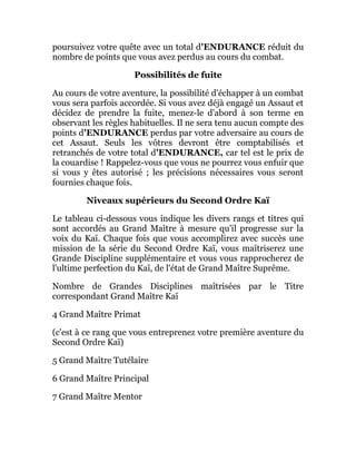 poursuivez votre quête avec un total d'ENDURANCE réduit du
nombre de points que vous avez perdus au cours du combat.
Possibilités de fuite
Au cours de votre aventure, la possibilité d'échapper à un combat
vous sera parfois accordée. Si vous avez déjà engagé un Assaut et
décidez de prendre la fuite, menez-le d'abord à son terme en
observant les règles habituelles. Il ne sera tenu aucun compte des
points d'ENDURANCE perdus par votre adversaire au cours de
cet Assaut. Seuls les vôtres devront être comptabilisés et
retranchés de votre total d'ENDURANCE, car tel est le prix de
la couardise ! Rappelez-vous que vous ne pourrez vous enfuir que
si vous y êtes autorisé ; les précisions nécessaires vous seront
fournies chaque fois.
Niveaux supérieurs du Second Ordre Kaï
Le tableau ci-dessous vous indique les divers rangs et titres qui
sont accordés au Grand Maître à mesure qu'il progresse sur la
voix du Kaï. Chaque fois que vous accomplirez avec succès une
mission de la série du Second Ordre Kaï, vous maîtriserez une
Grande Discipline supplémentaire et vous vous rapprocherez de
l'ultime perfection du Kaï, de l'état de Grand Maître Suprême.
Nombre de Grandes Disciplines maîtrisées par le Titre
correspondant Grand Maître Kaï
4 Grand Maître Primat
(c'est à ce rang que vous entreprenez votre première aventure du
Second Ordre Kaï)
5 Grand Maître Tutélaire
6 Grand Maître Principal
7 Grand Maître Mentor
 