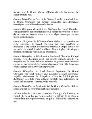 mesure que le Grand Maître s'élèvera dans la hiérarchie du
Second Ordre Kaï.
Grande Discipline de l'Art de la Chasse Fort de cette discipline,
le Grand Chevalier Kaï devient insensible aux décharges
électriques naturelles telle que la foudre.
Grande Discipline de la Science Médicale Le Grand Chevalier
Kaï qui maîtrise cette discipline sera à même d'accomplir les rites
d'exorcisme sur toute créature ou tout objet corrompu par des
forces démoniaques.
Grande Discipline de l'Élémentalisme Grâce à la maîtrise de
cette discipline, le Grand Chevalier Kaï peut accélérer le
processus d'oxy dation des métaux ferreux au simple contact de
sa main. Le métal touché rouillera d'autant plus vite et plus
profondément que ce contact se prolongera.
Grande Discipline de l'Exploration Le Grand Chevalier Kaï qui
possède cette discipline peut, par simple contact, modifier la
température de l'eau. Selon sa volonté, la glace se transformera
en eau ou inversement. Le volume d'eau concerné et la durée des
effets augmenteront avec son expérience.
Grande Discipline du Foudroiement Psychique Le Grand
Chevalier Kaï peut utiliser une nouvelle défense psychique
appelée «Forteresse de d'Esprit ». Cette faculté lui permet
d'atténuer les effets d'une attaque mentale qui, autrement, lui
aurait été hautement néfaste, voire mortelle.
Grande Discipline de l'Alchimie Kaï Le Grand Chevalier Kaï est
apte à utiliser les nouveaux sortilèges suivants :
- Chute ralentie : s'il vient à tomber d'une grande hauteur, le
Grand Chevalier Kaï parvient à réduire la vitesse de sa chute à
raison d'un mètre par seconde, ce qui lui évitera de s'écraser au
sol.
 