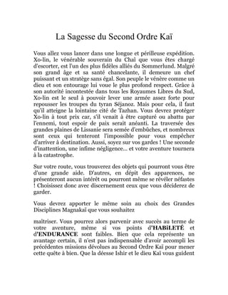 La Sagesse du Second Ordre Kaï
Vous allez vous lancer dans une longue et périlleuse expédition.
Xo-lin, le vénérable souverain du Chaî que vous êtes chargé
d'escorter, est l'un des plus fidèles alliés du Sommerlund. Malgré
son grand âge et sa santé chancelante, il demeure un chef
puissant et un stratège sans égal. Son peuple le vénère comme un
dieu et son entourage lui voue le plus profond respect. Grâce à
son autorité incontestée dans tous les Royaumes Libres du Sud,
Xo-lin est le seul à pouvoir lever une armée assez forte pour
repousser les troupes du tyran Séjanoz. Mais pour cela, il faut
qu'il atteigne la lointaine cité de Tazhan. Vous devrez protéger
Xo-lin à tout prix car, s'il venait à être capturé ou abattu par
l'ennemi, tout espoir de paix serait anéanti. La traversée des
grandes plaines de Lissanie sera semée d'embûches, et nombreux
sont ceux qui tenteront l'impossible pour vous empêcher
d'arriver à destination. Aussi, soyez sur vos gardes ! Une seconde
d'inattention, une infime négligence... et votre aventure tournera
à la catastrophe.
Sur votre route, vous trouverez des objets qui pourront vous être
d'une grande aide. D'autres, en dépit des apparences, ne
présenteront aucun intérêt ou pourront même se révéler néfastes
! Choisissez donc avec discernement ceux que vous déciderez de
garder.
Vous devrez apporter le même soin au choix des Grandes
Disciplines Magnakaï que vous souhaitez
maîtriser. Vous pourrez alors parvenir avec succès au terme de
votre aventure, même si vos points d'HABiLETÉ et
d'ENDURANCE sont faibles. Bien que cela représente un
avantage certain, il n'est pas indispensable d'avoir accompli les
précédentes missions dévolues au Second Ordre Kaï pour mener
cette quête à bien. Que la déesse Ishir et le dieu Kaï vous guident
 