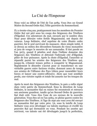La Cité de l'Empereur
Nous voici au début de l'été de l'an 5084. Vous êtes un Grand
Maître du Second Ordre Kaï, l'élite guerrière du Sommerlund.
Il y a trente-cinq ans, pratiquement tous les membres du Premier
Ordre Kaï ont péri sous les coups des Seigneurs des Ténèbres
d'Elgedad. Ces adorateurs du mal, envoyés par le sombre dieu
Naar pour détruire votre fertile Magnamund, ont depuis été
vaincus. Loup Solitaire, chef suprême de votre illustre ordre
guerrier, fut le seul survivant du massacre. Alors simple initié, il
se dressa au milieu des décombres fumants du vieux monastère
et jura de venger le meurtre de ses camarades. Il tint parole en
l'an 5075, quand il pénétra seul dans l'infâme domaine des
Seigneurs des Ténèbres et détruisit l'infernale cité d'Elgedad,
pilier de leur puissance. Après la chute d'Elgedad, l'anarchie se
répandit parmi les armées des Seigneurs des Ténèbres qui,
jusque-là, s'étaient tenues prêtes à conquérir le Magnamund.
Rapidement le désordre s'accrut pour se transformer en une
véritable guerre entre factions rivales, donnant assez de temps
aux armées de l'Alliance des Pays Libres pour rassembler leurs
forces et lancer une contre-offensive. Alors que tout semblait
perdu, une victoire rapide et totale fut assurée sur les troupes du
mal.
Après la mort des Seigneurs des Ténèbres, la paix a enfin régné
dans votre patrie du Sommerlund. Sous la direction de Loup
Solitaire, le monastère Kaï en ruines fut reconstruit et retrouva
son ancienne grandeur, tandis qu'un Second Ordre de guerriers
Kaï était créé. Vous êtes l'une de ces recrues de la nouvelle
génération. Vous êtes né en l'an 5063, en pleine guerre contre les
Seigneurs des Ténèbres. A l'âge de sept ans vous avez été envoyé
au monastère Kaï par votre père. Là, sous la tutelle de Loup
Solitaire vous avez développé vos talents martiaux et éveillé les
pouvoirs Kaï qui dormaient en vous. Pendant les années qui
suivirent, vos talents ont été développés jusqu'à la perfection,
 