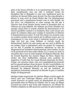 grâce à des heures d'étude et à un entraînement rigoureux. Vos
dons exceptionnels vous ont aidé à maîtriser toutes les
disciplines Kaï et Magnakaï et vous avez rapidement gravi les
échelons du Second Ordre pour devenir l'un des cinq disciples à
détenir le rang envié de Grand Maître Kaï. Cet aboutissement
personnel vous a grandement honoré vous et votre famille. En
l'an 5077, vos compétences et votre courage ont été mis à
l'épreuve lors d'une attaque lancée contre le monastère Kaï, en
l'absence de Loup Solitaire. En utilisant une Porte d'Ombre (un
passage astral entre le monde matériel du Sommerlund et les
univers parallèles existant à sa frontière), Naar avait envoyé une
armée de créatures ailées pour assiéger le monastère et détruire
le Sommerlund tout entier. Il avait bien choisi son moment mais
ses sombres projets furent contrés par la défense tenace que vos
compagnons et vous aviez réussi à maintenir jusqu'à ce que le
siège soit levé par Loup Solitaire et l'armée royale du
Sommerlund. Durant les sept années qui ont suivi la défaite de
ses armées, Naar a patiemment mûri ses projets de vengeance
sur les Kaï. Il possède de nombreux adorateurs au sein du
Magnamund qui attendent silencieusement, dans l'ombre, le jour
où ils pourront servir leur maître déchu. Il y a à peine un mois, le
monastère Kaï a reçu la visite inopinée du Seigneur Rimoah, chef
du Conseil Suprême des Anciens Mages du Dessi. Depuis des
siècles, des liens indéfectibles unissent cette confrérie de
magiciens à l'ordre Kaï. En voyant Rimoah descendre du Saute-
Nuage, son vaisseau volant, vous avez immédiatement pressenti
qu'il se passait quelque chose de grave. De fait, Loup Solitaire n'a
pas tardé à vous convoquer afin de vous faire entendre le rapport
alarmant du Seigneur Rimoah: au sud du continent, de
mystérieux événements menacent de détruire la paix, ô combien
fragile, du Magnamund.
Quelque temps auparavant, les Anciens Mages avaient appris de
source sûre que l'Autarque Séjanoz, cruel tyran du Bhanar,
venait d'envoyer en grand secret un détachement de sa garde
personnelle dans les Plaines de l'Ombre. Sur le coup, les Mages
n'avaient pas saisi le sens d'une telle manœuvre. Les Plaines de
l'Ombre comptent en effet parmi les contrées les plus hostiles du
 