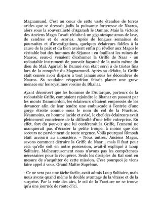 Magnamund. C'est au cœur de cette vaste étendue de terres
arides que se dressait jadis la puissante forteresse de Naaros,
alors sous la souveraineté d'Agarash le Damné. Mais la victoire
des Anciens Mages l'avait réduite à un gigantesque amas de lave,
de cendres et de scories. Après de longues semaines de
poursuites et d'investigations, quelques éclaireurs fidèles à la
cause de la paix et du bien avaient enfin pu révéler aux Mages le
véritable but des hommes de Séjanoz : en fouillant les ruines de
Naaros, ceux-ci venaient d'exhumer la Griffe de Naar - un
redoutable instrument de pouvoir façonné de la main même du
dieu du Mal. Agarash le Damné s'en était servi à de tristes fins
lors de la conquête du Magnamund. Après sa défaite, la Griffe
était censée avoir disparu à tout jamais sous les décombres de
Naaros. Sa soudaine réapparition faisait planer une grave
menace sur les royaumes voisins du Bhanar.
Ayant découvert que les hommes de l'Autarque, porteurs de la
redoutable Griffe, comptaient rejoindre le Bhanar en passant par
les monts Dammerdon, les éclaireurs s'étaient empressés de les
devancer afin de leur tendre une embuscade à l'entrée d'une
gorge étroite connue sous le nom du col de la Fracture.
Néanmoins, en homme lucide et avisé, le chef des éclaireurs avait
pleinement conscience de la difficulté d'une telle entreprise. En
effet, fort du pouvoir que lui conférerait la Griffe, l'ennemi ne
manquerait pas d'écraser la petite troupe, à moins que des
secours ne parviennent de toute urgence. Voilà pourquoi Rimoah
était accouru au monastère. - Nous autres, Anciens Mages,
savons comment détruire la Griffe de Naar... mais il faut pour
cela qu'elle soit en notre possession, avait-il expliqué à Loup
Solitaire. Malheureusement nous n'avons pas les compétences
nécessaires pour la récupérer. Seuls les disciples du Kaï sont en
mesure de s'acquitter de cette mission. C'est pourquoi je viens
faire appel à vous, Grand Maître Suprême.
- Ce ne sera pas une tâche facile, avait admis Loup Solitaire, mais
nous avons quand même le double avantage de la vitesse et de la
surprise. Par la voie des airs, le col de la Fracture ne se trouve
qu'à une journée de route d'ici.
 